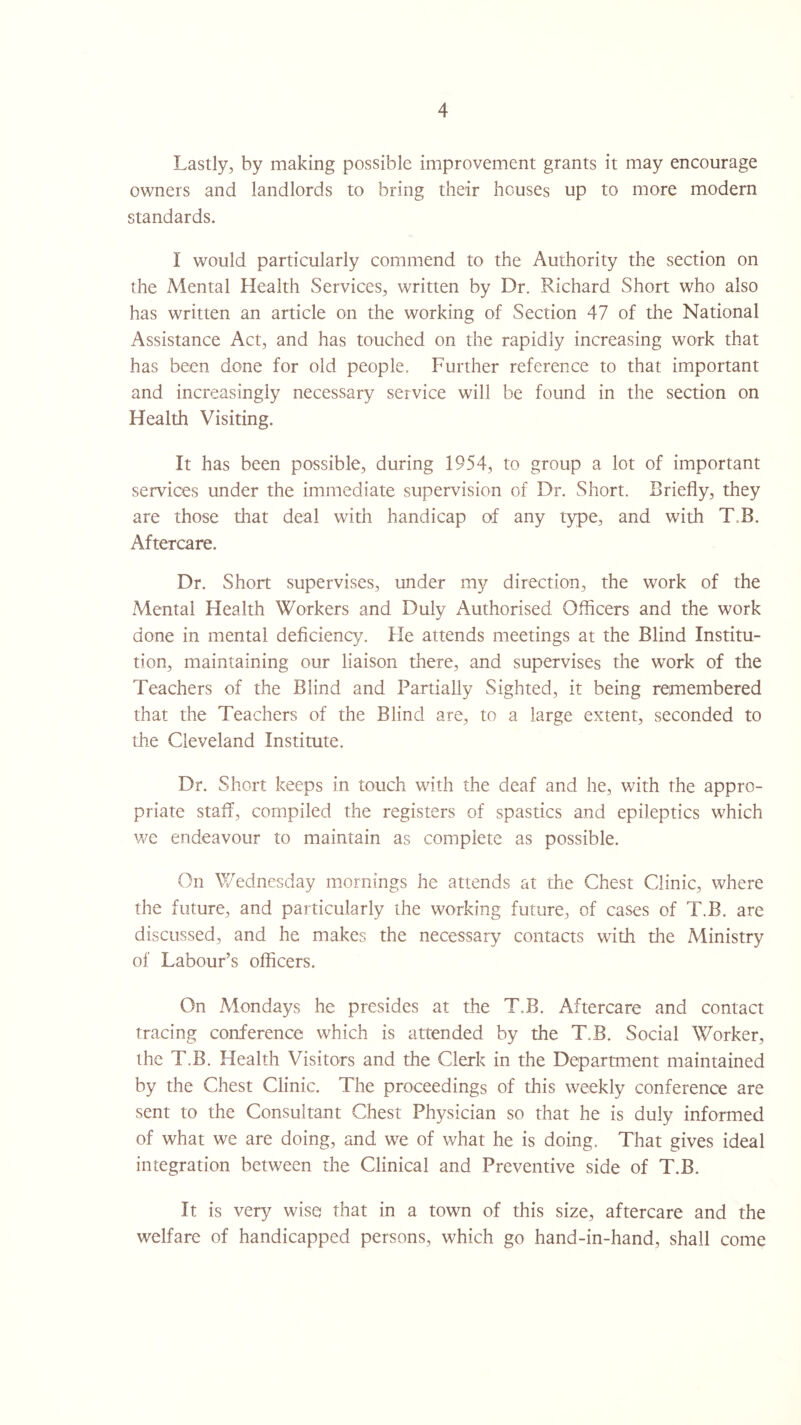 Lastly, by making possible improvement grants it may encourage owners and landlords to bring their houses up to more modern standards. I would particularly commend to the Authority the section on the Mental Health Services, written by Dr. Richard Short who also has written an article on the working of Section 47 of the National Assistance Act, and has touched on the rapidly increasing work that has been done for old people. Further reference to that important and increasingly necessary service will be found in the section on Health Visiting. It has been possible, during 1954, to group a lot of important services under the immediate supervision of Dr. Short. Briefly, they are those diat deal with handicap of any type, and with T.B. Aftercare. Dr. Short supervises, under my direction, the work of the Mental Health Workers and Duly Authorised Officers and the work done in mental deficiency. He attends meetings at the Blind Institu¬ tion, maintaining our liaison there, and supervises the work of the Teachers of the Blind and Partially Sighted, it being remembered that the Teachers of the Blind are, to a large extent, seconded to the Cleveland Institute. Dr. Short keeps in touch with the deaf and he, with the appro¬ priate staff, compiled the registers of spastics and epileptics which we endeavour to maintain as complete as possible. On Wednesday mornings he attends at the Chest Clinic, where the future, and particularly the working future, of cases of T.B. are discussed, and he makes the necessary contacts with the Ministry of Labour’s officers. On Mondays he presides at the T.B. Aftercare and contact tracing conference which is attended by the T.B. Social Worker, the T.B. Health Visitors and the Clerk in the Department maintained by the Chest Clinic. The proceedings of this weekly conference are sent to the Consultant Chest Physician so that he is duly informed of what we are doing, and we of what he is doing. That gives ideal integration between the Clinical and Preventive side of T.B. It is very wise that in a town of this size, aftercare and the welfare of handicapped persons, which go hand-in-hand, shall come