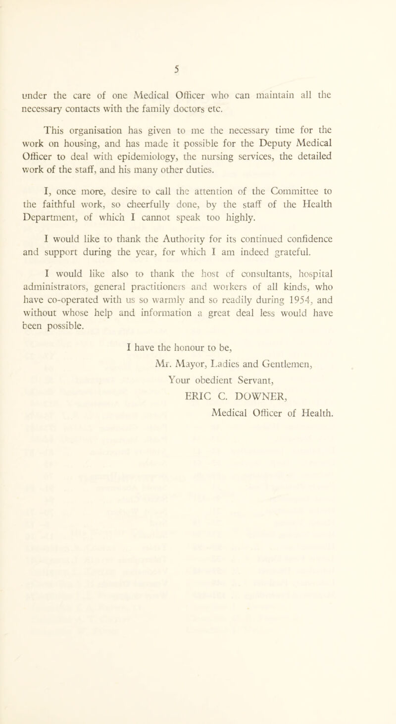 under the care of one Medical Officer who can maintain all the necessary contacts with the family doctors etc. This organisation has given to me the necessary time for the work on housing, and has made it possible for the Deputy Medical Officer to deal with epidemiology, the nursing services, the detailed work of the staff, and his many other duties. I, once more, desire to call the attention of the Committee to the faithful work, so cheerfully done, by the staff of the Health Department, of which I cannot speak too highly. I would like to thank the Authority for its continued confidence and support during the year, for which I am indeed grateful. I would like also to thank the host of consultants, hospital administrators, general practitioners and workers of all kinds, who have co-operated with us so warmly and so readily during 1954, and without whose help and information a great deal less would have been possible. I have the honour to be, Mr. Mayor, Ladies and Gentlemen, Your obedient Servant, ERIC C. DOWNER, Medical Officer of Health.