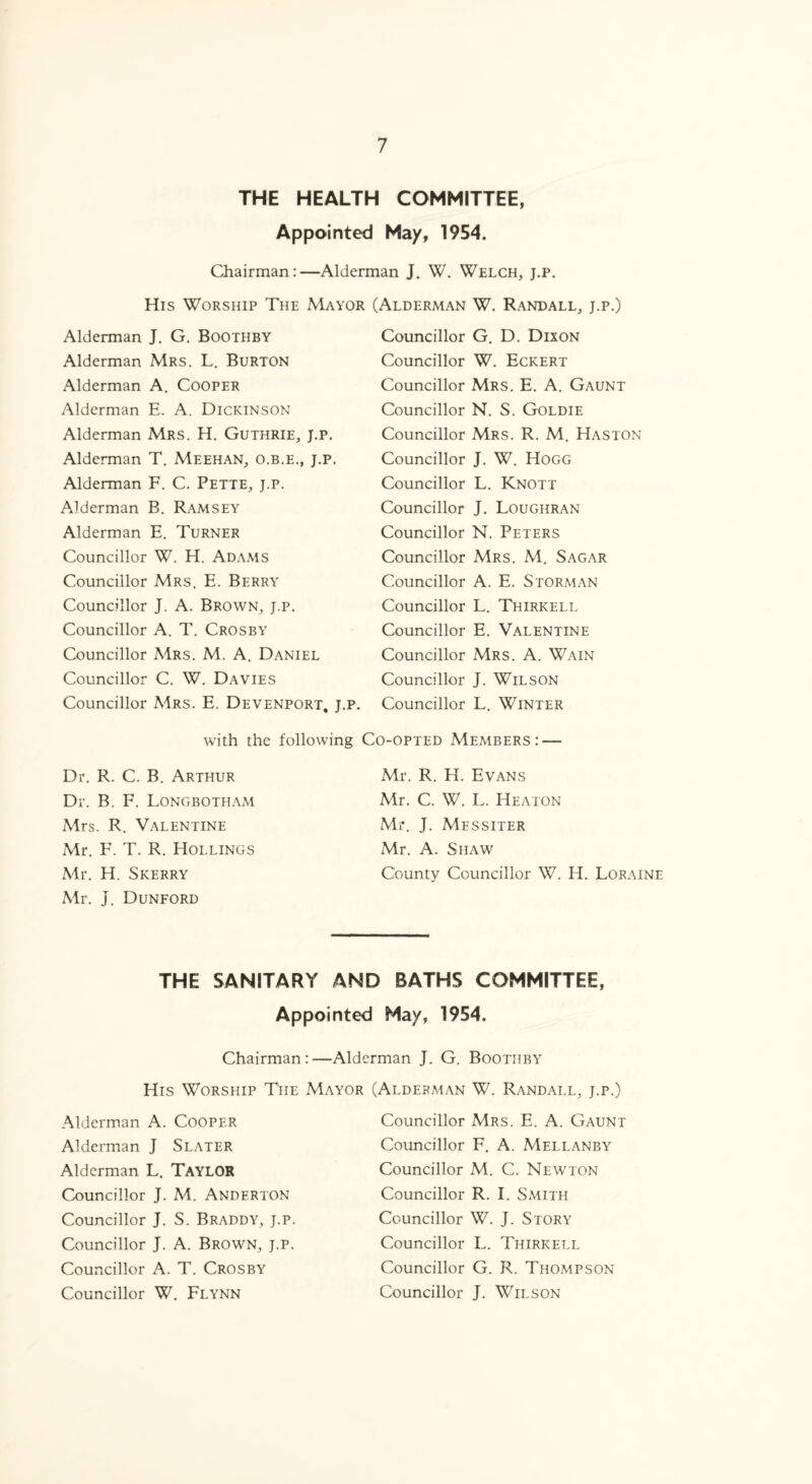 THE HEALTH COMMITTEE, Appointed May, 1954. Chairman:—Alderman J. W. Welch, j.p. His Worship The Mayor Alderman J. G. Boothby Alderman Mrs. L. Burton Alderman A. Cooper Alderman E. A. Dickinson Alderman Mrs. H. Guthrie, J.p. Alderman T. Meehan, o.b.e., j.p. Alderman F. C. Pette, j.p. Alderman B. Ramsey Alderman E. Turner Councillor W. H. Adams Councillor Mrs. E. Berry Councillor J. A. Brown, j.p. Councillor A. T. Crosby Councillor Mrs. M. A. Daniel Councillor C. W. Davies Councillor Mrs. E. Devenport, j.p with the following Dr. R. C. B. Arthur Dr. B. F. Longbotham Mrs. R. Valentine Mr. F. T. R. Hollings Mr. H. Skerry Mr. J. Dunford (Alderman W. Randall, j.p.) Councillor G. D. Dixon Councillor W. Eckert Councillor Mrs. E. A. Gaunt Councillor N. S. Goldie Councillor Mrs. R. M. Haston Councillor J. W. Hogg Councillor L. Knott Councillor J. Loughran Councillor N. Peters Councillor Mrs, M. Sagar Councillor A. E. Storman Councillor L. Thirkell Councillor E. Valentine Councillor Mrs. A. Wain Councillor J. Wilson Councillor L. Winter Co-opted Members: — Mr. R. H. Evans Mr. C. W. L. Heaton Mr. J. Mfssiter Mr. A. Shaw County Councillor W. H. Loraine THE SANITARY AND BATHS COMMITTEE, Appointed May, 1954. Chairman:—Alderman J. G. Boothby His Worship The Mayor (Alderman W. Randall, j.p.) Alderman A. Cooper Alderman J Slater Alderman L. TAYLOR Councillor J. M. Anderton Councillor J. S. Braddy, j.p. Councillor J. A. Brown, j.p. Councillor A. T. Crosby Councillor W. Flynn Councillor Mrs. E. A. Gaunt Councillor F. A. Mellanby Councillor M. C. Newton Councillor R. I. Smith Councillor W. J. Story Councillor L. Thirkell Councillor G. R. Thompson Councillor J. Wilson