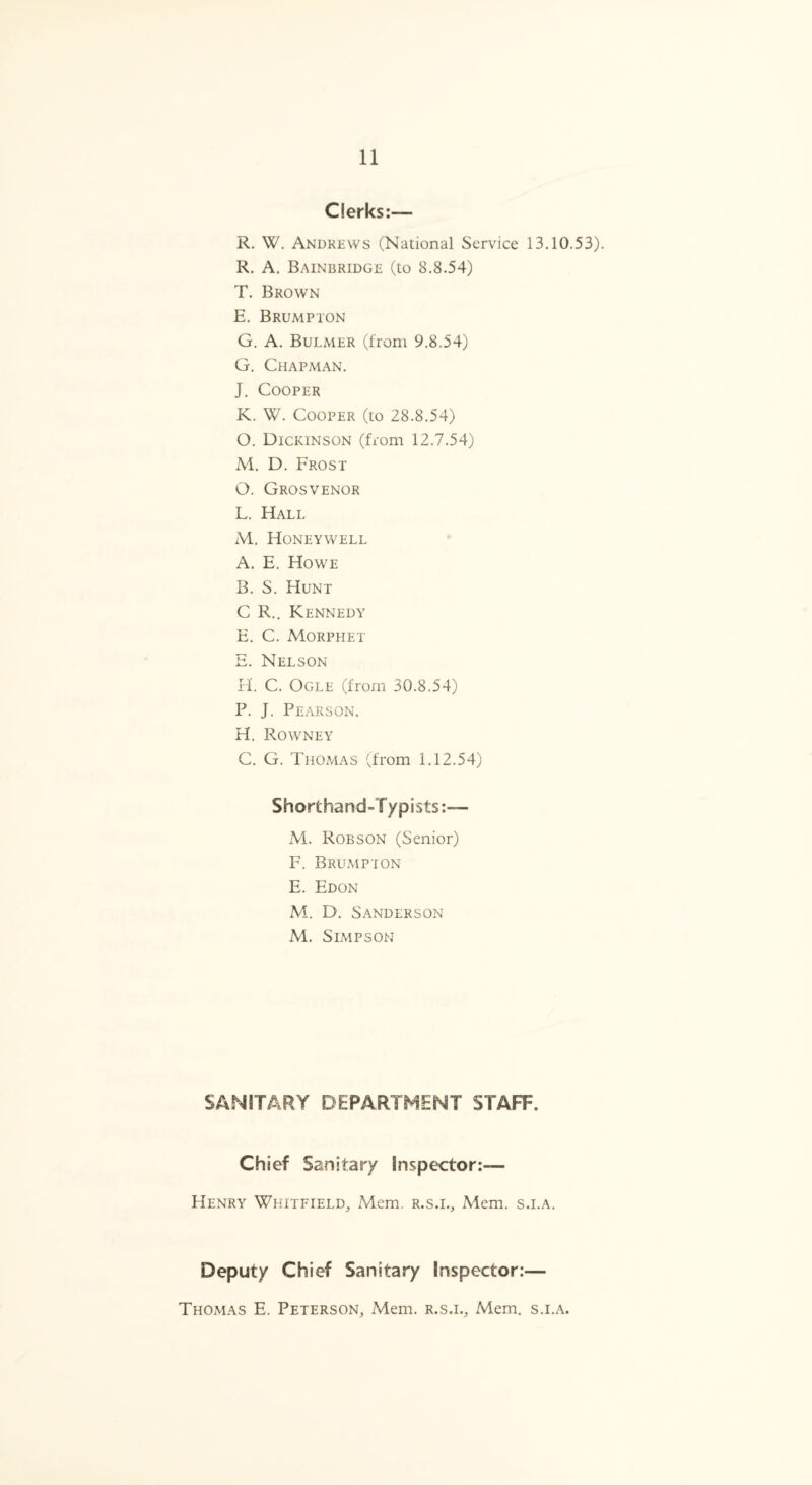 Clerks:— R. W. Andrews (National Service 13.10.53). R. A. Bainbridge (to 8.8.54) T. Brown E. B rump ton G. A. Bulmer (from 9.8.54) G. Chapman. J. Cooper K. W. Cooper (to 28.8.54) O. Dickinson (from 12.7.54) M. D. Frost O. Grosvenor L. Hall M. Honeywell A. E. Howe B. S. Hunt C R.. Kennedy E. C. Morphet E. Nelson H. C. Ogle (from 30.8.54) P. J. Pearson. H. Rowney C. G. Thomas (from 1.12.54) Shorthand-Typists:— M. Robson (Senior) F. B rump ton E. Edon M. D. Sanderson M. Simpson SANITARY DEPARTMENT STAFF. Chief Sanitary Inspector:— Henry Whitfield, Mem. r.s.i., Mem. s.i.a. Deputy Chief Sanitary Inspector:— Thomas E. Peterson, Mem. r.s.i., Mem. s.i.a.