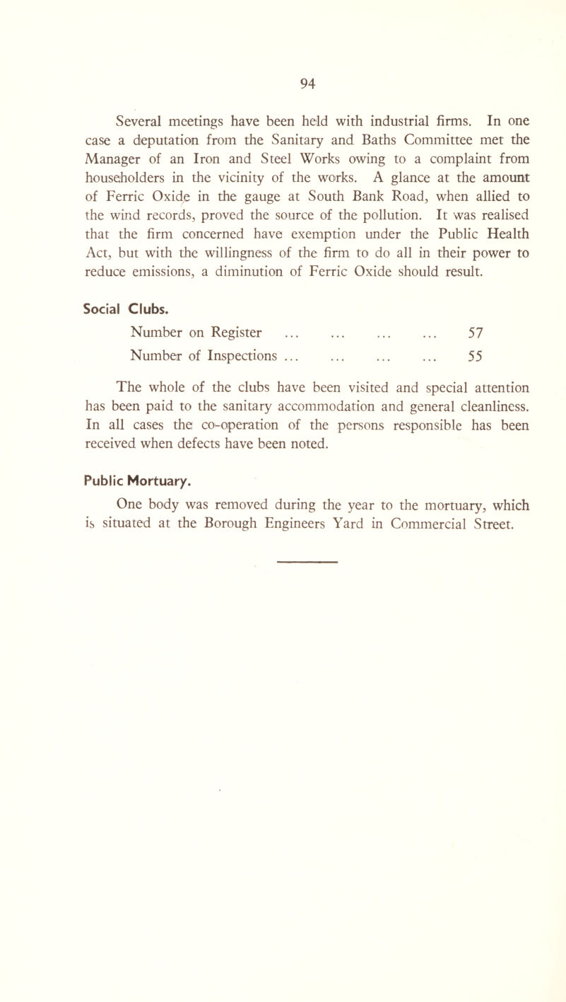 Several meetings have been held with industrial firms. In one case a deputation from the Sanitary and Baths Committee met the Manager of an Iron and Steel Works owing to a complaint from householders in the vicinity of the works. A glance at the amount of Ferric Oxide in the gauge at South Bank Road, when allied to the wind records, proved the source of the pollution. It was realised that the firm concerned have exemption under the Public Health Act, but with the willingness of the firm to do all in their power to reduce emissions, a diminution of Ferric Oxide should result. Social Clubs. Number on Register . . 57 Number of Inspections ... ... ... ... 55 The whole of the clubs have been visited and special attention has been paid to the sanitary accommodation and general cleanliness. In all cases the co-operation of the persons responsible has been received when defects have been noted. Public Mortuary. One body was removed during the year to the mortuary, which is situated at the Borough Engineers Yard in Commercial Street.