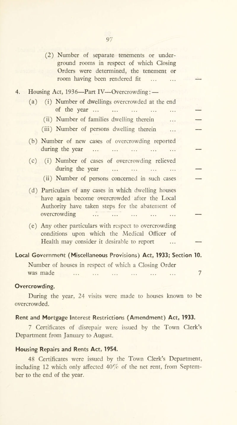 (2) Number of separate tenements or under¬ ground rooms in respect of which Closing Orders were determined, the tenement or room having been rendered fit ... ... — 4. Housing Act, 1936—Part IV—Overcrowding: — (a) (i) Number of dwellings overcrowded at the end of the year. ... . — (ii) Number of families dwelling therein ... — (iii) Number of persons dwelling therein ... — (b) Number of new cases of overcrowding reported during the year ... ... ... ... ... — (c) (i) Number of cases of overcrowding relieved during the year ... ... . — (ii) Number of persons concerned in such cases — (d) Particulars of any cases in which dwelling houses have again become overcrowded after the Local Authority have taken steps for the abatement of overcrowding ... ... ... ... ... — (e) Any other particulars with respect to overcrowding conditions upon which the Medical Officer of Health may consider it desirable to report ... — Local Government (Miscellaneous Provisions) Act, 1933; Section 10. Number of houses in respect of which a Closing Order was made ... ... ... ... ... ... 7 Overcrowding. During the year, 24 visits were made to houses known to be overcrowded. Rent and Mortgage Interest Restrictions (Amendment) Act, 1933. 7 Certificates of disrepair were issued by the Town Clerk’s Department from January to August. Housing Repairs and Rents Act, 1954. 48 Certificates were issued by the Town Clerk’s Department, including 12 which only affected 40% of the net rent, from Septem¬ ber to the end of the year.