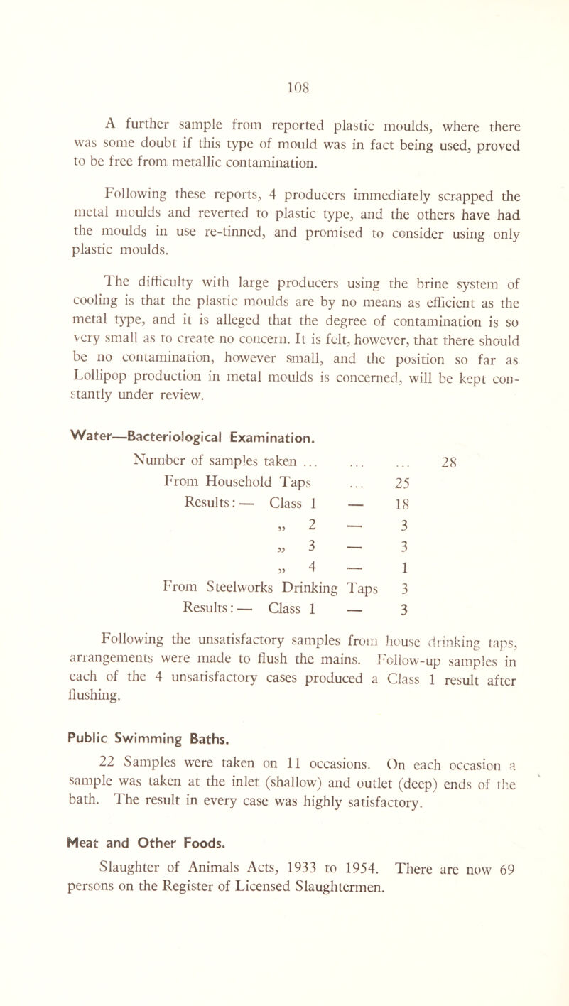 A further sample from reported plastic moulds, where there was some doubt if this type of mould was in fact being used, proved to be free from metallic contamination. Following these reports, 4 producers immediately scrapped the metal moulds and reverted to plastic type, and the others have had the moulds in use re-tinned, and promised to consider using only plastic moulds. The difficulty with large producers using the brine system of cooling is that the plastic moulds are by no means as efficient as the metal type, and it is alleged that the degree of contamination is so very small as to create no concern. It is felt, however, that there should be no contamination, however small, and the position so far as Lollipop production in metal moulds is concerned, will be kept con¬ stantly under review. Water—Bacteriological Examination. Number of samples taken ... From Household Taps Results: — Class 1 From Steelworks Drinking Taps Results: — Class 1 — 25 18 3 3 1 3 3 28 Following the unsatisfactory samples from house drinking taps, arrangements were made to flush the mains. Follow-up samples in each of the 4 unsatisfactory cases produced a Class 1 result after flushing. Publ ic Swimming Baths. 22 Samples were taken on 11 occasions. On each occasion a sample was taken at the inlet (shallow) and outlet (deep) ends of the bath. The result in every case was highly satisfactory. Neat and Other Foods. Slaughter of Animals Acts, 1933 to 1954. There are now 69 persons on the Register of Licensed Slaughtermen.