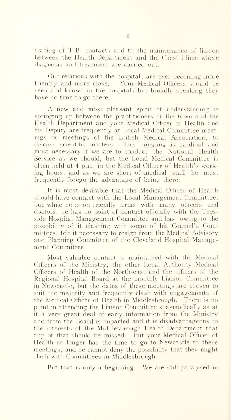 tracing of T.B. contacts and to the maintenance of liaison between the Health Department and the Chest Clinic where diagnosis and treatment are carried out. Our relations with the hospitals are ever becoming more friendly and more close. Your Medical Officers should be seen and known in the hospitals but broadly speaking they have no time to go there. A new and most pleasant spirit of understanding is springing up between the practitioners of the town and the Health Department and your Medical Officer of Health and his Deputy are frequently at Local Medical Committee meet¬ ings or meetings of the British Medical Association, to discuss scientific matters. This mingling is cardinal and most necessary if we are to conduct the National Health Service as we should, but the Local Medical Committee is often held at 4 p.m. in the Medical Officer of Health’s work¬ ing hours, and as we are short of medical staff he must frequently forego the advantage of being there. It is most desirable that the Medical Officer of Health should have contact with the Local Management Committee, but while he is on friendly terms with many officers and doctors, he has no point of contact officially with the Tees- side Hospital Management Committee and has, owing to the possibility of it clashing with some of his Council’s Com¬ mittees, felt it necessary to resign from the Medical Advisory and Planning Committee of the Cleveland Hospital Manage¬ ment Committee. Most valuable contact is maintained with the Medical Officers of the Ministry, the other Local Authority Medical Officers of Health of the North-east and the officers of the Regional Hospital Board at the monthly Liaison Committee in Newcastle, but the dates of these meetings are chosen to suit the majority and frequently clash with engagements of the Medical Officer of Health in Middlesbrough. There is no point in attending the Liaison Committee spasmodically as at it a very great deal of early information from the Ministry and from the Board is imparted and it is disadvantageous to the interests of the Middlesbrough Health Department that any of that should be missed. But your Medical Officer of Health no longer has the time to go to Newcastle to these meetings, and he cannot deny the possibility that they might clash with Committees in Middlesbrough. But that is only a beginning. We are still paralysed in