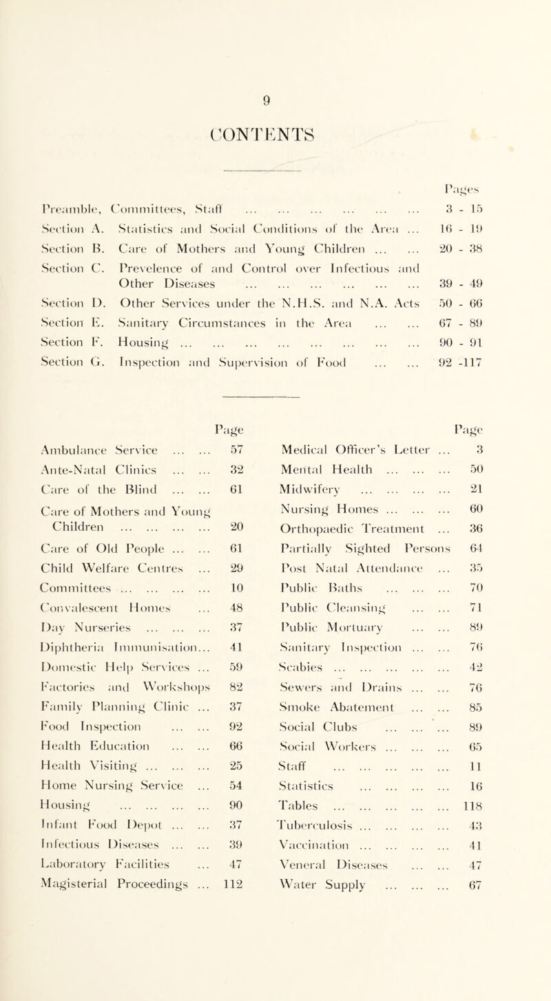 CONTENTS Preamble, Section A. Section B. Section C. Section D. Section E. Section F. Section G. Pages Committees, Staff . 3 - 15 Statistics and Social Conditions of the Area ... 16 - It) Care of Mothers and Young Children . 20 - 38 Prevelence of and Control over Infectious and Other Diseases . 39 - 49 Other Services under the N.H.S. and N.A. Acts 50 - 66 Sanitary Circumstances in the Area . 67 - 89 Housing. 90 - 91 Inspection and Supervision of Food . 92 -117 Ambulance Service . Page 57 Page Medical Officer’s Letter ... 3 Ante-Natal Clinics . 32 Mental Health . 50 Care of the Blind . 61 Midwifery . . 21 Care of Mothers and Young Nursing Homes ... . 60 Children . 20 Orthopaedic Treatment ... 36 Care of Old People. 61 Partially Sighted Persons 64 Child Welfare Centres 29 Post Natal Attendance ... 35 Committees .. 10 Public Baths . 70 Convalescent Homes 48 Public Cleansing . 71 Day Nurseries . 37 Public Mortuary . 89 Diphtheria Immunisation... 41 Sanitary I inspection . 76 Domestic Help Sendees ... 59 Scabies . . 42 Factories and Workshops 82 Sewers and Drains . 76 Family Planning Clinic ... 37 Smoke Abatement . 85 Food Inspection . 92 Social Clubs ... ... 89 Health Education . 66 Social Workers ... . 65 Health Visiting. 25 Staff . . 11 Home Nursing Service 54 Statistics . . 16 Housing . 90 Tables . . 118 Infant Food Depot . 37 Tuberculosis. . 43 Infectious Diseases . 39 Vaccination . . 41 Laboratory Facilities 47 Veneral Diseases . 47 Magisterial Proceedings ... 112 Water Supply . 67