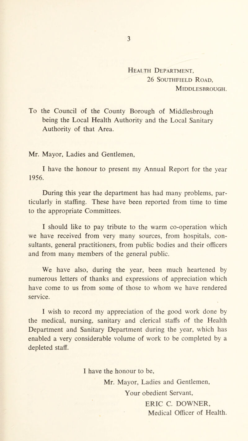 Health Department, 26 Southfield Road, Middlesbrough. To the Council of the County Borough of Middlesbrough being the Local Health Authority and the Local Sanitary Authority of that Area. Mr. Mayor, Ladies and Gentlemen, I have the honour to present my Annual Report for the year 1956. During this year the department has had many problems, par¬ ticularly in staffing. These have been reported from time to time to the appropriate Committees. I should like to pay tribute to the warm co-operation which we have received from very many sources, from hospitals, con¬ sultants, general practitioners, from public bodies and their officers and from many members of the general public. We have also, during the year, been much heartened by numerous letters of thanks and expressions of appreciation which have come to us from some of those to whom we have rendered service. * I wish to record my appreciation of the good work done by the medical, nursing, sanitary and clerical staffs of the Health Department and Sanitary Department during the year, which has enabled a very considerable volume of work to be completed by a depleted staff. I have the honour to be, Mr. Mayor, Ladies and Gentlemen, Your obedient Servant, ERIC C. DOWNER, Medical Officer of Health.