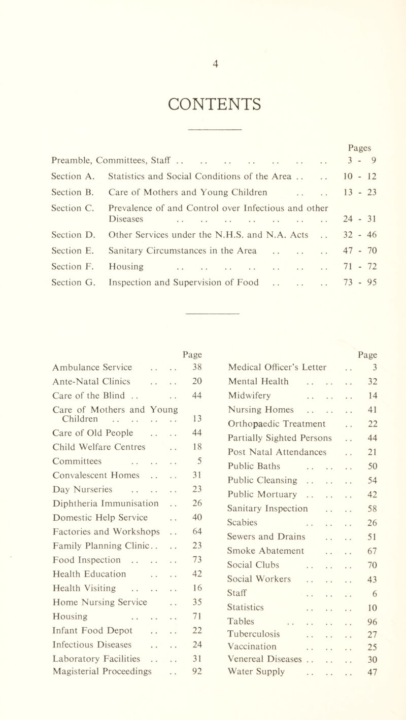 CONTENTS Pages Preamble, Committees, Staff. 3 - 9 Section A. Statistics and Social Conditions of the Area 10 - 12 Section B. Care of Mothers and Young Children 13 - 23 Section C. Prevalence of and Control over Infectious and other Diseases . 24 - 31 Section D. Other Services under the N.H.S. and N.A. Acts 32 - 46 Section E. Sanitary Circumstances in the Area . 47 - 70 Section F. Housing . 71 - 72 Section G. Inspection and Supervision of Food . 73 - 95 Ambulance Service Page 38 Medical Officer’s Letter Page 3 Ante-Natal Clinics 20 Mental Health 32 Care of the Blind .. 44 Midwifery 14 Care of Mothers and Young Nursing Homes 41 Children . 13 Orthopaedic Treatment 22 Care of Old People 44 Partially Sighted Persons 44 Child Welfare Centres 18 Post Natal Attendances 21 Committees . 5 Public Baths 50 Convalescent Homes 31 Public Cleansing .. 54 Day Nurseries . 23 Public Mortuary .. 42 Diphtheria Immunisation 26 Sanitary Inspection 58 Domestic Help Service 40 Scabies 26 Factories and Workshops .. 64 Sewers and Drains 51 Family Planning Clinic.. 23 Smoke Abatement 67 Food Inspection . 73 Social Clubs 70 Health Education 42 Social Workers 43 Health Visiting . 16 Staff .. .. 6 Home Nursing Service 35 Statistics 10 Housing . 71 Tables . 96 Infant Food Depot 22 Tuberculosis 27 Infectious Diseases 24 Vaccination 25 Laboratory Facilities .. 31 Venereal Diseases .. 30 Magisterial Proceedings 92 Water Supply 47