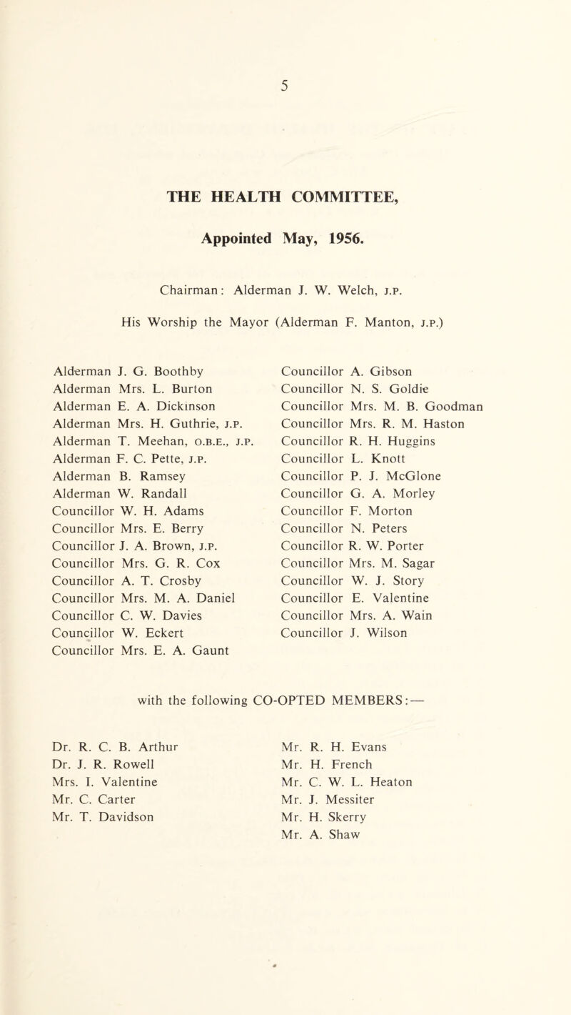 THE HEALTH COMMITTEE, Appointed May, 1956. Chairman: Alderman J. W. Welch, j.p. His Worship the Mayor (Alderman F. Manton, j.p.) Alderman J. G. Boothby Alderman Mrs. L. Burton Alderman E. A. Dickinson Alderman Mrs. H. Guthrie, j.p. Alderman T. Meehan, o.b.e., j.p. Alderman F. C. Pette, j.p. Alderman B. Ramsey Alderman W. Randall Councillor W. H. Adams Councillor Mrs. E. Berry Councillor J. A. Brown, j.p. Councillor Mrs. G. R. Cox Councillor A. T. Crosby Councillor Mrs. M. A. Daniel Councillor C. W. Davies Councillor W. Eckert Councillor Mrs. E. A. Gaunt Councillor A. Gibson Councillor N. S. Goldie Councillor Mrs. M. B. Goodman Councillor Mrs. R. M. Haston Councillor R. H. Huggins Councillor L. Knott Councillor P. J. McGlone Councillor G. A. Morley Councillor F. Morton Councillor N. Peters Councillor R. W. Porter Councillor Mrs. M. Sagar Councillor W. J. Story Councillor E. Valentine Councillor Mrs. A. Wain Councillor J. Wilson with the following CO-OPTED MEMBERS: — Dr. R. C. B. Arthur Mr. R. H. Evans Dr. J. R. Rowell Mr. H. French Mrs. I. Valentine Mr. C. W. L. Heaton Mr. C. Carter Mr. J. Messiter Mr. T. Davidson Mr. Mr. H. Skerry A. Shaw *
