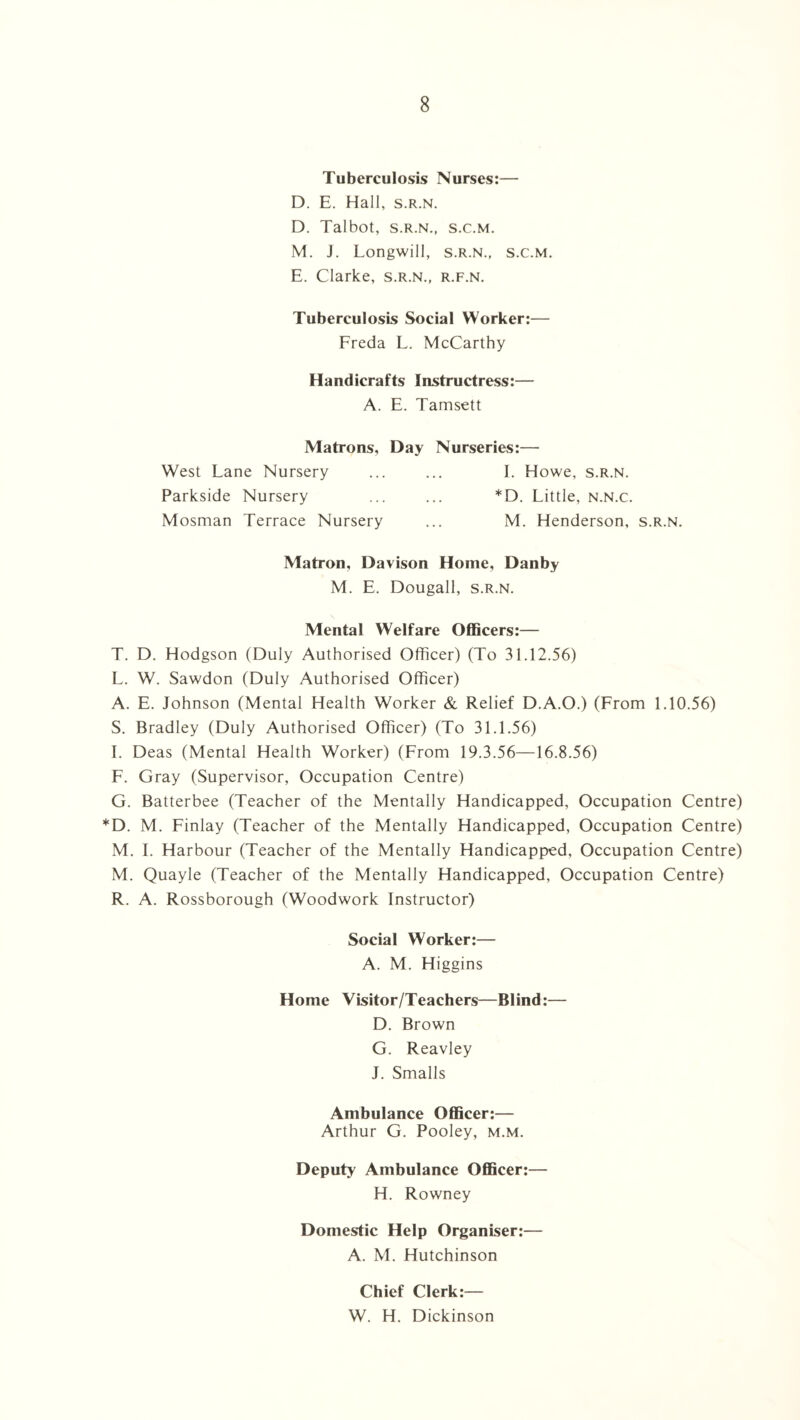 Tuberculosis Nurses:— D. E. Hall, s.r.n. D. Talbot, s.r.n., s.c.m. M. J. Longwill, s.r.n., s.c.m. E. Clarke, s.r.n., r.f.n. Tuberculosis Social Worker:— Freda L. McCarthy Handicrafts Instructress:— A. E. Tamsett Matrons, Day Nurseries:— West Lane Nursery ... ... I. Howe, s.r.n. Parkside Nursery ... ... *D. Little, n.n.c. Mosman Terrace Nursery ... M. Henderson, s.r.n. Matron, Davison Home, Danby M. E. Dougall, s.r.n. Mental Welfare Officers:— T. D. Hodgson (Duly Authorised Officer) (To 31.12.56) L. W. Sawdon (Duly Authorised Officer) A. E. Johnson (Mental Health Worker & Relief D.A.O.) (From 1.10.56) S. Bradley (Duly Authorised Officer) (To 31.1.56) I. Deas (Mental Health Worker) (From 19.3.56—16.8.56) F. Gray (Supervisor, Occupation Centre) G. Batterbee (Teacher of the Mentally Handicapped, Occupation Centre) *D. M. Finlay (Teacher of the Mentally Handicapped, Occupation Centre) M. I. Harbour (Teacher of the Mentally Handicapped, Occupation Centre) M. Quayle (Teacher of the Mentally Handicapped, Occupation Centre) R. A. Rossborough (Woodwork Instructor) Social Worker:— A. M. Higgins Home Visitor/Teachers—Blind:— D. Brown G. Reavley J. Smalls Ambulance Officer:— Arthur G. Pooley, m.m. Deputy Ambulance Officer:— H. Rowney Domestic Help Organiser:— A. M. Hutchinson Chief Clerk:— W. H. Dickinson