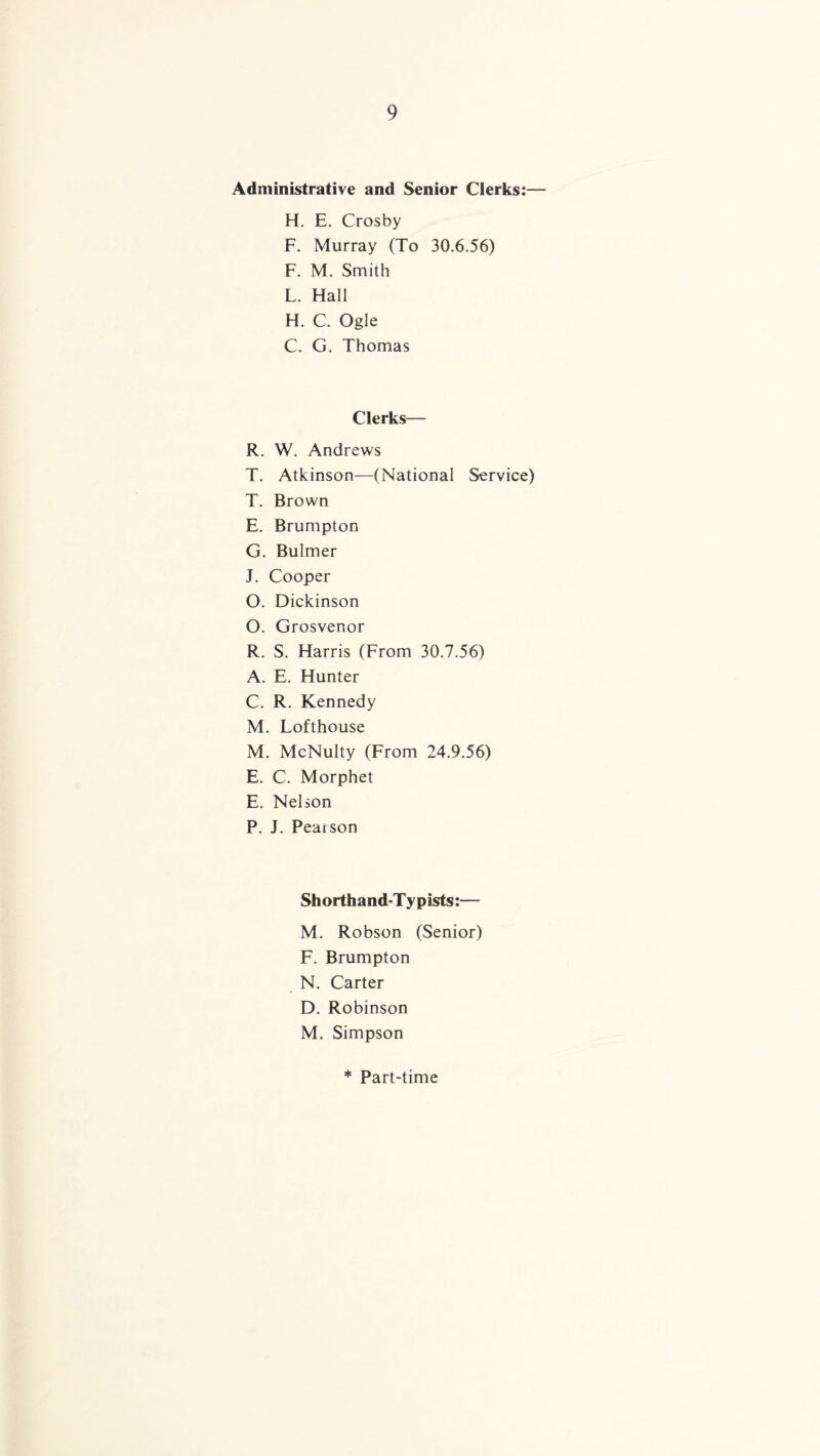 Administrative and Senior Clerks:— H. E. Crosby F. Murray (To 30.6.56) F. M. Smith L. Hall H. C. Ogle C. G. Thomas Clerks— R. W. Andrews T. Atkinson—(National Service) T. Brown E. Brumpton G. Bulmer J. Cooper O. Dickinson O. Grosvenor R. S. Harris (From 30.7.56) A. E. Hunter C. R. Kennedy M. Lofthouse M. McNulty (From 24.9.56) E. C. Morphet E. Nelson P. J. Pearson Shorthand-Typists:— M. Robson (Senior) F. Brumpton N. Carter D. Robinson M. Simpson * Part-time