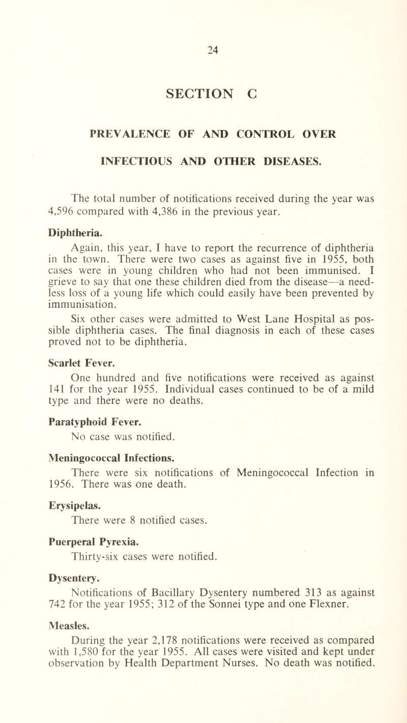 SECTION C PREVALENCE OF AND CONTROL OVER INFECTIOUS AND OTHER DISEASES. The total number of notifications received during the year was 4,596 compared with 4,386 in the previous year. Diphtheria. Again, this year, I have to report the recurrence of diphtheria in the town. There were two cases as against five in 1955, both cases were in young children who had not been immunised. I grieve to say that one these children died from the disease—a need¬ less loss of a young life which could easily have been prevented by immunisation. Six other cases were admitted to West Lane Hospital as pos¬ sible diphtheria cases. The final diagnosis in each of these cases proved not to be diphtheria. Scarlet Fever. One hundred and five notifications were received as against 141 for the year 1955. Individual cases continued to be of a mild type and there were no deaths. Paratyphoid Fever. No case was notified. Meningococcal Infections. There were six notifications of Meningococcal Infection in 1956. There was one death. Erysipelas. There were 8 notified cases. Puerperal Pyrexia. Thirty-six cases were notified. Dysentery. Notifications of Bacillary Dysentery numbered 313 as against 742 for the year 1955; 312 of the Sonnei type and one Flexner. Measles. During the year 2,178 notifications were received as compared with 1,580 for the year 1955. All cases were visited and kept under observation by Health Department Nurses. No death was notified.