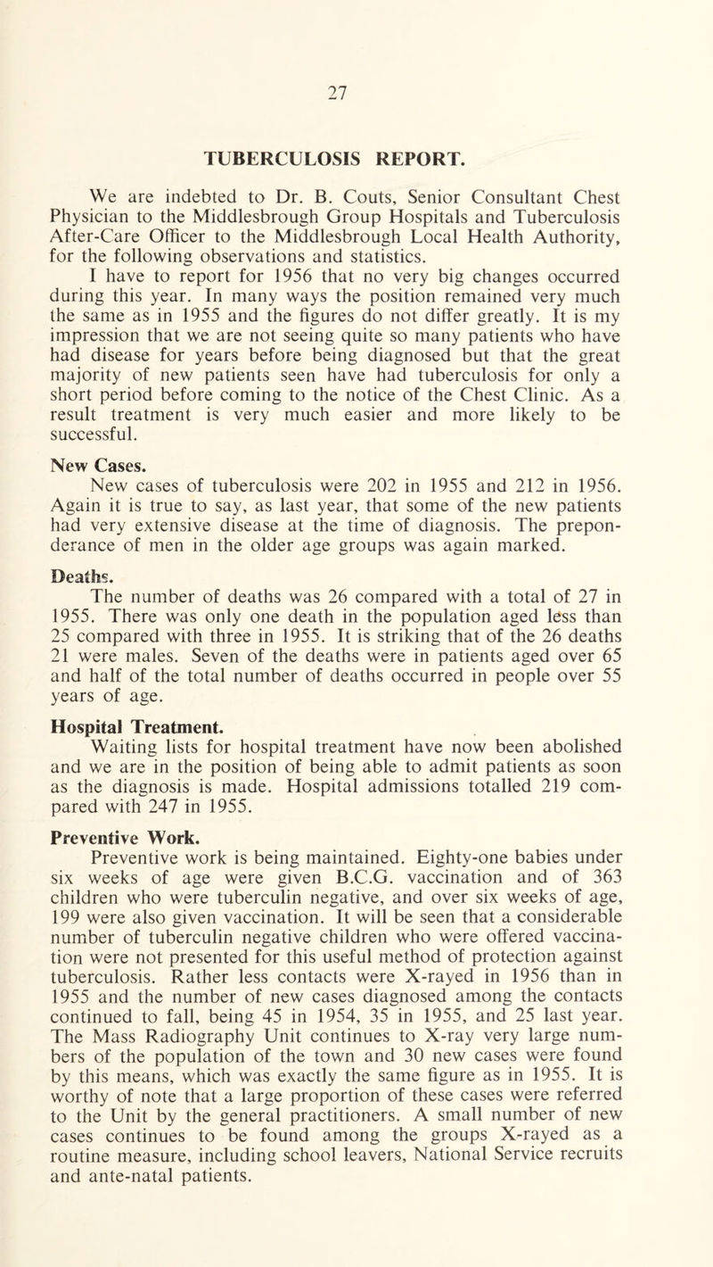 TUBERCULOSIS REPORT. We are indebted to Dr. B. Couts, Senior Consultant Chest Physician to the Middlesbrough Group Hospitals and Tuberculosis After-Care Officer to the Middlesbrough Local Health Authority, for the following observations and statistics. I have to report for 1956 that no very big changes occurred during this year. In many ways the position remained very much the same as in 1955 and the figures do not differ greatly. It is my impression that we are not seeing quite so many patients who have had disease for years before being diagnosed but that the great majority of new patients seen have had tuberculosis for only a short period before coming to the notice of the Chest Clinic. As a result treatment is very much easier and more likely to be successful. New Cases. New cases of tuberculosis were 202 in 1955 and 212 in 1956. Again it is true to say, as last year, that some of the new patients had very extensive disease at the time of diagnosis. The prepon¬ derance of men in the older age groups was again marked. Deaths. The number of deaths was 26 compared with a total of 27 in 1955. There was only one death in the population aged less than 25 compared with three in 1955. It is striking that of the 26 deaths 21 were males. Seven of the deaths were in patients aged over 65 and half of the total number of deaths occurred in people over 55 years of age. Hospital Treatment. Waiting lists for hospital treatment have now been abolished and we are in the position of being able to admit patients as soon as the diagnosis is made. Hospital admissions totalled 219 com¬ pared with 247 in 1955. Preventive Work. Preventive work is being maintained. Eighty-one babies under six weeks of age were given B.C.G. vaccination and of 363 children who were tuberculin negative, and over six weeks of age, 199 were also given vaccination. It will be seen that a considerable number of tuberculin negative children who were offered vaccina¬ tion were not presented for this useful method of protection against tuberculosis. Rather less contacts were X-rayed in 1956 than in 1955 and the number of new cases diagnosed among the contacts continued to fall, being 45 in 1954, 35 in 1955, and 25 last year. The Mass Radiography Unit continues to X-ray very large num¬ bers of the population of the town and 30 new cases were found by this means, which was exactly the same figure as in 1955. It is worthy of note that a large proportion of these cases were referred to the Unit by the general practitioners. A small number of new cases continues to be found among the groups X-rayed as a routine measure, including school leavers. National Service recruits and ante-natal patients.