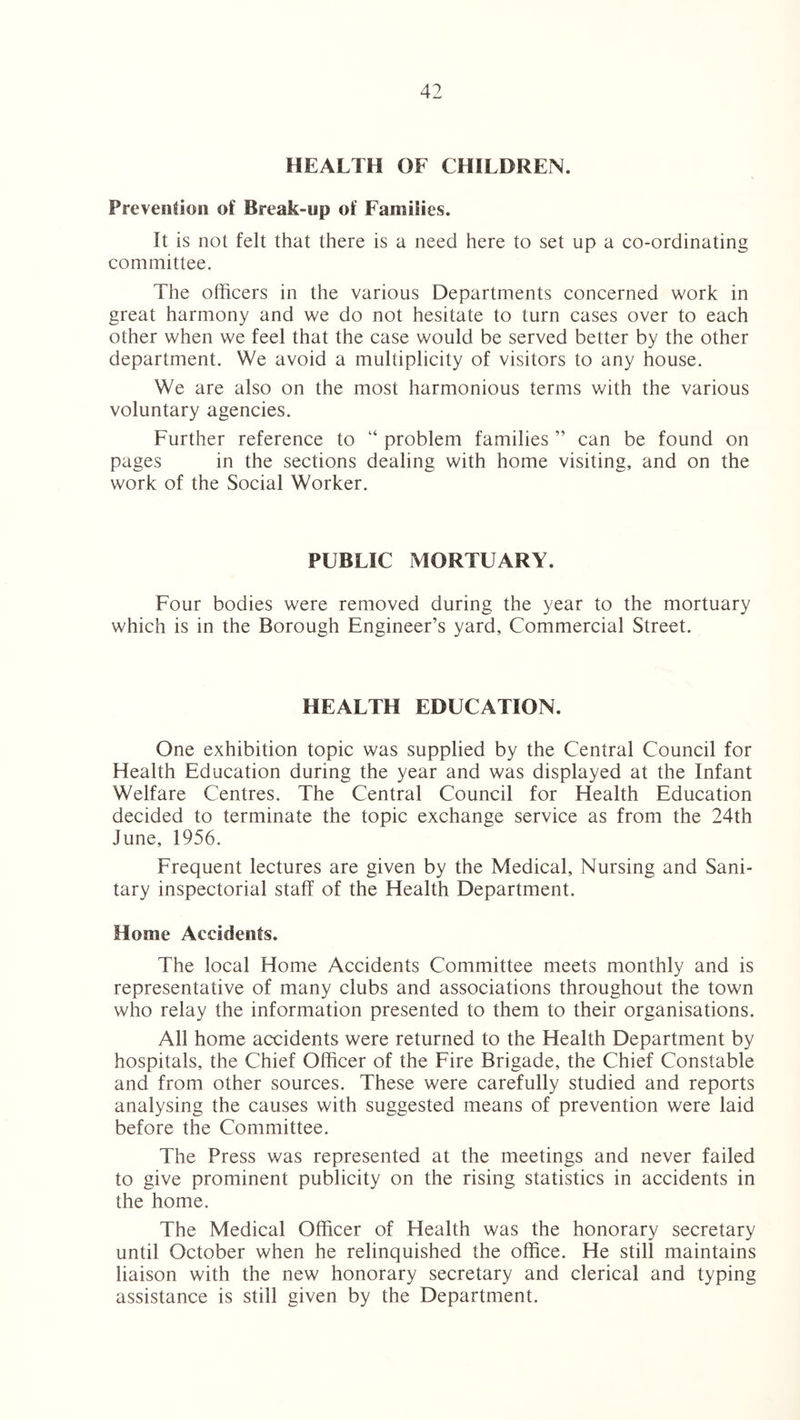 HEALTH OF CHILDREN. Prevention of Break-up of Families. It is not felt that there is a need here to set up a co-ordinating committee. The officers in the various Departments concerned work in great harmony and we do not hesitate to turn cases over to each other when we feel that the case would be served better by the other department. We avoid a multiplicity of visitors to any house. We are also on the most harmonious terms with the various voluntary agencies. Further reference to “ problem families ” can be found on pages in the sections dealing with home visiting, and on the work of the Social Worker. PUBLIC MORTUARY. Four bodies were removed during the year to the mortuary which is in the Borough Engineer’s yard. Commercial Street. HEALTH EDUCATION. One exhibition topic was supplied by the Central Council for Health Education during the year and was displayed at the Infant Welfare Centres. The Central Council for Health Education decided to terminate the topic exchange service as from the 24th June, 1956. Frequent lectures are given by the Medical, Nursing and Sani¬ tary inspectorial staff of the Health Department. Home Accidents. The local Home Accidents Committee meets monthly and is representative of many clubs and associations throughout the town who relay the information presented to them to their organisations. All home accidents were returned to the Health Department by hospitals, the Chief Officer of the Fire Brigade, the Chief Constable and from other sources. These were carefully studied and reports analysing the causes with suggested means of prevention were laid before the Committee. The Press was represented at the meetings and never failed to give prominent publicity on the rising statistics in accidents in the home. The Medical Officer of Health was the honorary secretary until October when he relinquished the office. He still maintains liaison with the new honorary secretary and clerical and typing assistance is still given by the Department.