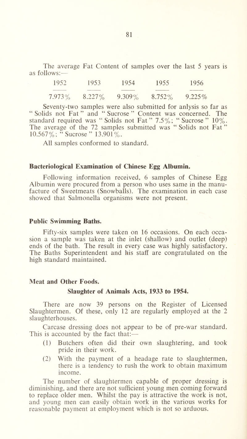 The average Fat Content of samples over the last 5 years is as follows:— 1952 1953 1954 1955 1956 7.973% 8.227% 9.309% 8.752% 9.225% Seventy-two samples were also submitted for anlysis so far as “ Solids not Fat ” and “ Sucrose ” Content was concerned. The standard required was “Solids not Fat” 7.5%; “Sucrose” 10%. The average of the 72 samples submitted was “ Solids not Fat ” 10.567%; “ Sucrose ” 13.901%. All samples conformed to standard. Bacteriological Examination of Chinese Egg Albumin. Following information received, 6 samples of Chinese Egg Albumin were procured from a person who uses same in the manu¬ facture of Sweetmeats (Snowballs). The examination in each case showed that Salmonella organisms were not present. Public Swimming Baths. Fifty-six samples were taken on 16 occasions. On each occa¬ sion a sample was taken at the inlet (shallow) and outlet (deep) ends of the bath. The result in every case was highly satisfactory. The Baths Superintendent and his staff are congratulated on the high standard maintained. Meat and Other Foods. Slaughter of Animals Acts, 1933 to 1954. There are now 39 persons on the Register of Licensed Slaughtermen. Of these, only 12 are regularly employed at the 2 slaughterhouses. Carcase dressing does not appear to be of pre-war standard. This is accounted by the fact that:— (1) Butchers often did their own slaughtering, and took pride in their work. (2) With the payment of a headage rate to slaughtermen, there is a tendency to rush the work to obtain maximum income. The number of slaughtermen capable of proper dressing is diminishing, and there are not sufficient young men coming forward to replace older men. Whilst the pay is attractive the work is not, and young men can easily obtain work in the various works for reasonable payment at employment which is not so arduous.