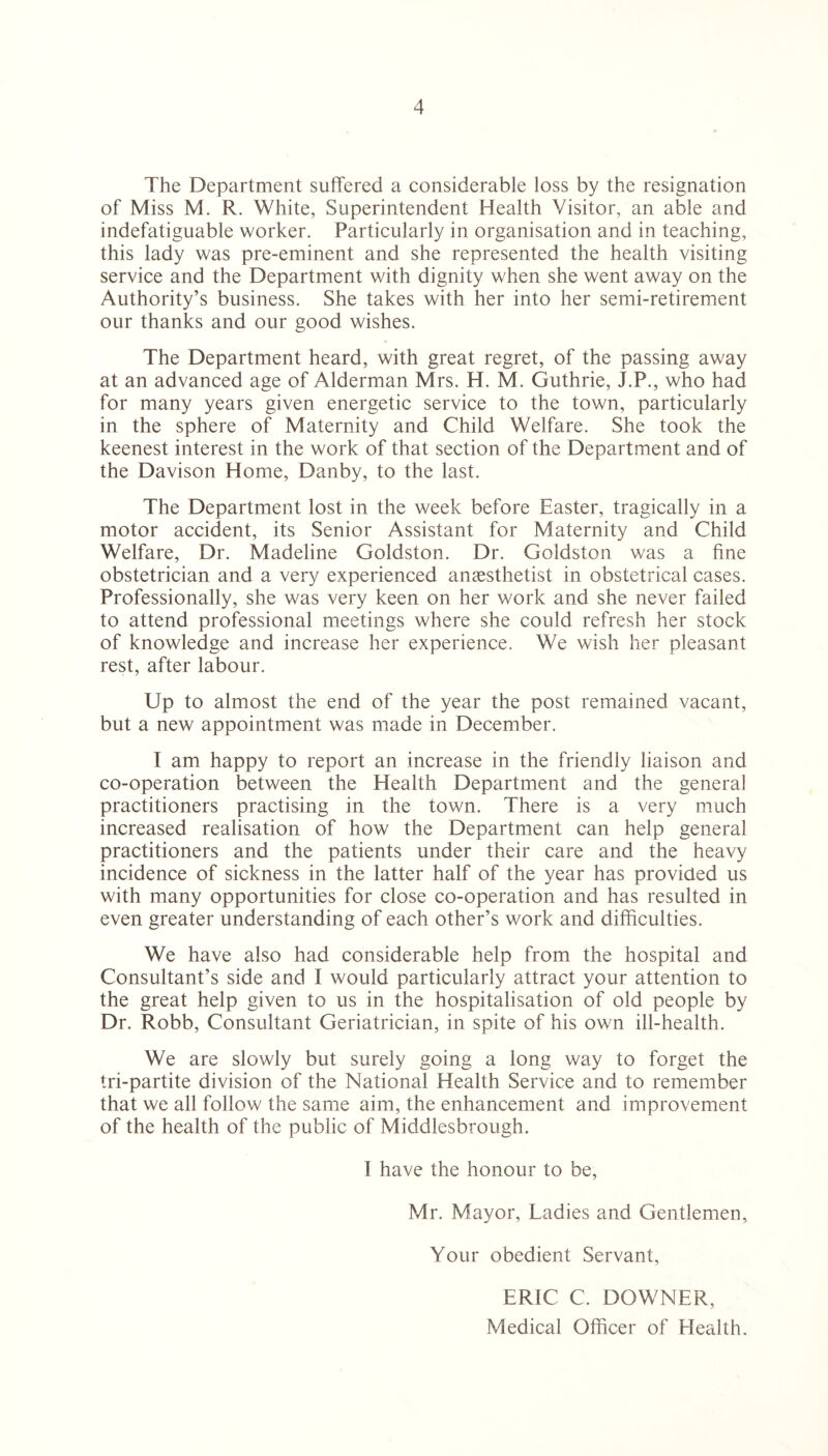 The Department suffered a considerable loss by the resignation of Miss M. R. White, Superintendent Health Visitor, an able and indefatiguable worker. Particularly in organisation and in teaching, this lady was pre-eminent and she represented the health visiting service and the Department with dignity when she went away on the Authority’s business. She takes with her into her semi-retirement our thanks and our good wishes. The Department heard, with great regret, of the passing away at an advanced age of Alderman Mrs. H. M. Guthrie, J.P., who had for many years given energetic service to the town, particularly in the sphere of Maternity and Child Welfare. She took the keenest interest in the work of that section of the Department and of the Davison Home, Danby, to the last. The Department lost in the week before Easter, tragically in a motor accident, its Senior Assistant for Maternity and Child Welfare, Dr. Madeline Goldston. Dr. Goldston was a fine obstetrician and a very experienced anaesthetist in obstetrical cases. Professionally, she was very keen on her work and she never failed to attend professional meetings where she could refresh her stock of knowledge and increase her experience. We wish her pleasant rest, after labour. Up to almost the end of the year the post remained vacant, but a new appointment was made in December. I am happy to report an increase in the friendly liaison and co-operation between the Health Department and the general practitioners practising in the town. There is a very much increased realisation of how the Department can help general practitioners and the patients under their care and the heavy incidence of sickness in the latter half of the year has provided us with many opportunities for close co-operation and has resulted in even greater understanding of each other’s work and difficulties. We have also had considerable help from the hospital and Consultant’s side and I would particularly attract your attention to the great help given to us in the hospitalisation of old people by Dr. Robb, Consultant Geriatrician, in spite of his own ill-health. We are slowly but surely going a long way to forget the tri-partite division of the National Health Service and to remember that we all follow the same aim, the enhancement and improvement of the health of the public of Middlesbrough. I have the honour to be, Mr. Mayor, Ladies and Gentlemen, Your obedient Servant, ERIC C. DOWNER, Medical Officer of Health.