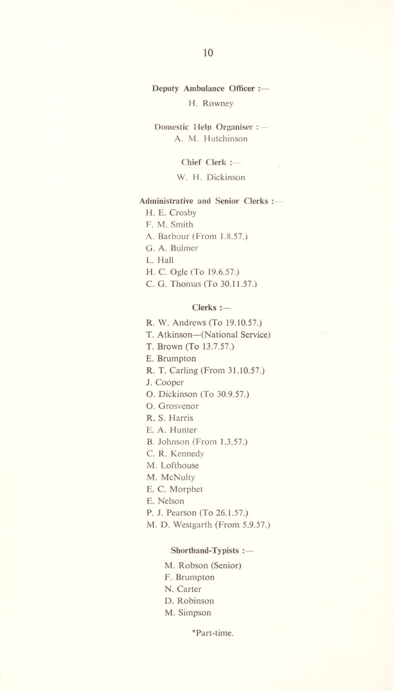 Deputy Ambulance Officer :— H. Rowney Domestic Help Organiser : A. M. Hutchinson Chief Clerk :— W. H. Dickinson Administrative and Senior Clerks :— H. E. Crosby F. M. Smith A. Barbour (From F8.57.) G. A. Buimer F. Hall H. C. Ogle (To 19.6.57.) C. G. Thomas (To 30.11.57.) Clerks :— R. W. Andrews (To 19.10.57.) T. Atkinson—(National Service) T. Brown (To 13.7.57.) E. Brumpton R. T. Carling (From 31.10.57.) J. Cooper O. Dickinson (To 30.9.57.) O. Grosvenor R. S. Harris E. A. Hunter B. Johnson (From 1.3.57.) C. R. Kennedy M. Fofthouse M. McNulty E. C. Morphet E. Nelson P. J. Pearson (To 26.1.57.) M. D. Westgarth (From 5.9.57.) Shorthand-Typists :— M. Robson (Senior) F. Brumpton N. Carter D. Robinson M. Simpson *Part-time.
