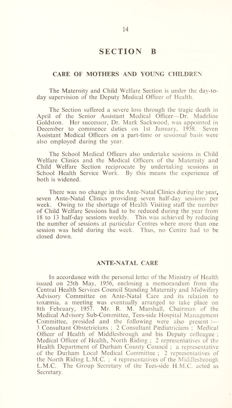 SECTION B CARE OF MOTHERS AND YOUNG CHILDREN The Maternity and Child Welfare Section is under the day-to- day supervision of the Deputy Medical Officer of Health. The Section suffered a severe loss through the tragic death in April of the Senior Assistant Medical Officer—Dr. Madeline Goldston. Her successor, Dr. Mark Sackwood, was appointed in December to commence duties on 1st January, 1958. Seven Assistant Medical Officers on a part-time or sessional basis were also employed during the year. The School Medical Officers also undertake sessions in Child Welfare Clinics and the Medical Officers of the Maternity and Child Welfare Section reciprocate by undertaking sessions in School Health Service Work. By this means the experience of both is widened. There was no change in the Ante-Natal Clinics during the year, seven Ante-Natal Clinics providing seven half-day sessions per week. Owing to the shortage of Health Visiting staff the number of Child Welfare Sessions had to be reduced during the year from 18 to 13 half-day sessions weekly. This was achieved by reducing the number of sessions at particular Centres where more than one session was held during the week. Thus, no Centre had to be closed down. ANTE-NATAL CARE In accordance with the personal letter of the Ministry of Health issued on 25th May, 1956, enclosing a memorandum from the Central Health Services Council Standing Maternity and Midwifery Advisory Committee on Ante-Natal Care and its relation to toxaemia, a meeting was eventually arranged to take place on 8th February, 1957. Mr. R. M. Marshall, Chairman of the Medical Advisory Sub-Committee, Tees-side Hospital Management Committee, presided and the following were also present :— 3 Consultant Obstetricians ; 2 Consultant Paediatricians ; Medical Officer of Health of Middlesbrough and his Deputy colleague ; Medical Officer of Health, North Riding ; 2 representatives of the Health Department of Durham County Council ; a representative of the Durham Local Medical Committee ; 2 representatives of the North Riding L.M.C. ; 4 representatives of the Middlesbrough L.M.C. The Group Secretary of the Tees-side H.M.C. acted as Secretary.