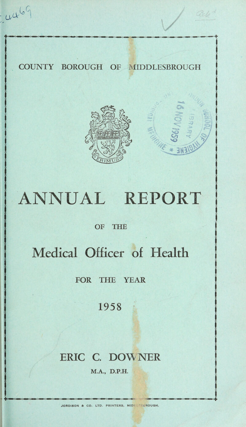 COUNTY BOROUGH OF MIDDLESBROUGH ANNUAL REPORT OF THE Medical Officer of Health FOR THE YEAR 1958 ERIC C. DOW NER M.A., D.RH. JORDISON a CO. LTD. PRINTERS, MID' i ROUGH.