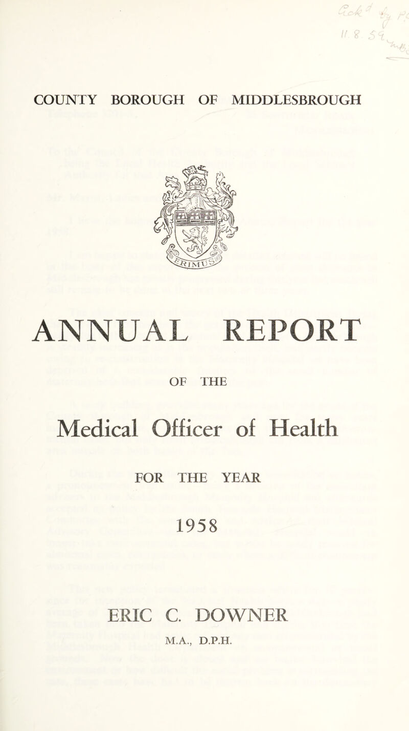 /; a If. £ 5 COUNTY BOROUGH OF MIDDLESBROUGH ANNUAL REPORT OF THE Medical Officer of Health FOR THE YEAR 1958 ERIC C. DOWNER M.A., D.P.H.