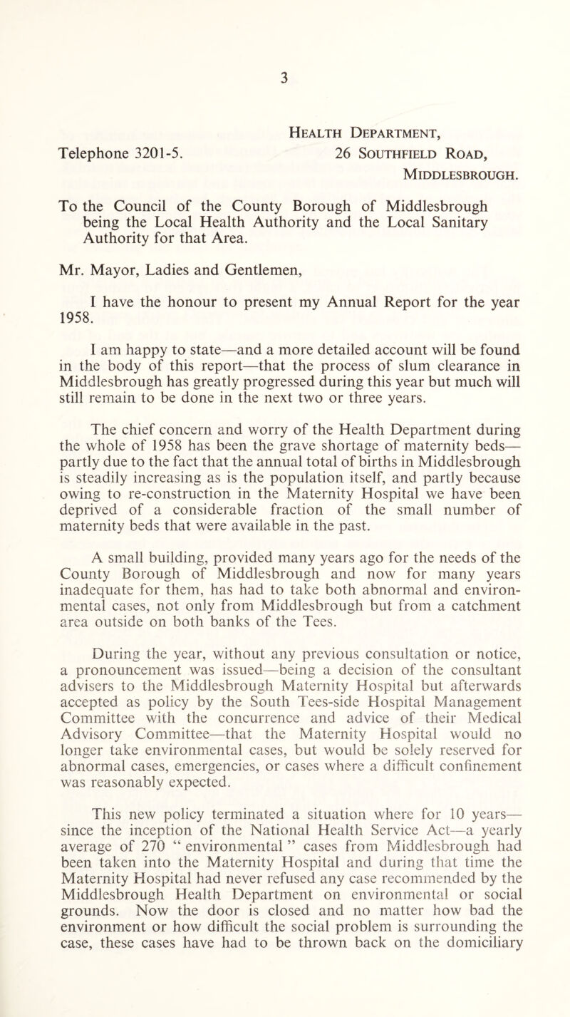 Health Department, Telephone 3201-5. 26 Southfield Road, Middlesbrough. To the Council of the County Borough of Middlesbrough being the Local Health Authority and the Local Sanitary Authority for that Area. Mr. Mayor, Ladies and Gentlemen, I have the honour to present my Annual Report for the year 1958. I am happy to state—and a more detailed account will be found in the body of this report—that the process of slum clearance in Middlesbrough has greatly progressed during this year but much will still remain to be done in the next two or three years. The chief concern and worry of the Health Department during the whole of 1958 has been the grave shortage of maternity beds— partly due to the fact that the annual total of births in Middlesbrough is steadily increasing as is the population itself, and partly because owing to re-construction in the Maternity Hospital we have been deprived of a considerable fraction of the small number of maternity beds that were available in the past. A small building, provided many years ago for the needs of the County Borough of Middlesbrough and now for many years inadequate for them, has had to take both abnormal and environ¬ mental cases, not only from Middlesbrough but from a catchment area outside on both banks of the Tees. During the year, without any previous consultation or notice, a pronouncement was issued—being a decision of the consultant advisers to the Middlesbrough Maternity Hospital but afterwards accepted as policy by the South Tees-side Hospital Management Committee with the concurrence and advice of their Medical Advisory Committee—that the Maternity Hospital would no longer take environmental cases, but would be solely reserved for abnormal cases, emergencies, or cases where a difficult confinement was reasonably expected. This new policy terminated a situation where for 10 years— since the inception of the National Health Service Act—a yearly average of 270 “ environmental ” cases from Middlesbrough had been taken into the Maternity Hospital and during that time the Maternity Hospital had never refused any case recommended by the Middlesbrough Health Department on environmental or social grounds. Now the door is closed and no matter how bad the environment or how difficult the social problem is surrounding the case, these cases have had to be thrown back on the domiciliary