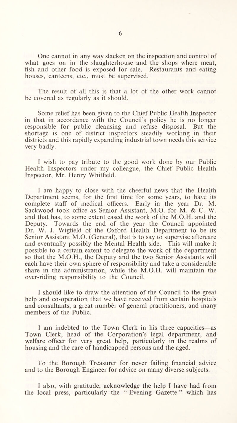One cannot in any way slacken on the inspection and control of what goes on in the slaughterhouse and the shops where meat, fish and other food is exposed for sale. Restaurants and eating houses, canteens, etc., must be supervised. The result of all this is that a lot of the other work cannot be covered as regularly as it should. Some relief has been given to the Chief Public Health Inspector in that in accordance with the Council’s policy he is no longer responsible for public cleansing and refuse disposal. But the shortage is one of district inspectors steadily working in their districts and this rapidly expanding industrial town needs this service very badly. I wish to pay tribute to the good work done by our Public Health Inspectors under my colleague, the Chief Public Health Inspector, Mr. Henry Whitfield. I am happy to close with the cheerful news that the Health Department seems, for the first time for some years, to have its complete staff of medical officers. Early in the year Dr. M. Sackwood took office as Senior Assistant, M.O. for M. & C. W. and that has, to some extent eased the work of the M.O.H. and the Deputy. Towards the end of the year the Council appointed Dr. W. J. Wigfield of the Oxford Health Department to be its Senior Assistant M.O. (General), that is to say to supervise aftercare and eventually possibly the Mental Health side. This will make it possible to a certain extent to delegate the work of the department so that the M.O.H., the Deputy and the two Senior Assistants will each have their own sphere of responsibility and take a considerable share in the administration, while the M.O.H. will maintain the over-riding responsibility to the Council. I should like to draw the attention of the Council to the great help and co-operation that we have received from certain hospitals and consultants, a great number of general practitioners, and many members of the Public. I am indebted to the Town Clerk in his three capacities—as Town Clerk, head of the Corporation’s legal department, and welfare officer for very great help, particularly in the realms of housing and the care of handicapped persons and the aged. To the Borough Treasurer for never failing financial advice and to the Borough Engineer for advice on many diverse subjects. I also, with gratitude, acknowledge the help I have had from the local press, particularly the “ Evening Gazette ” which has