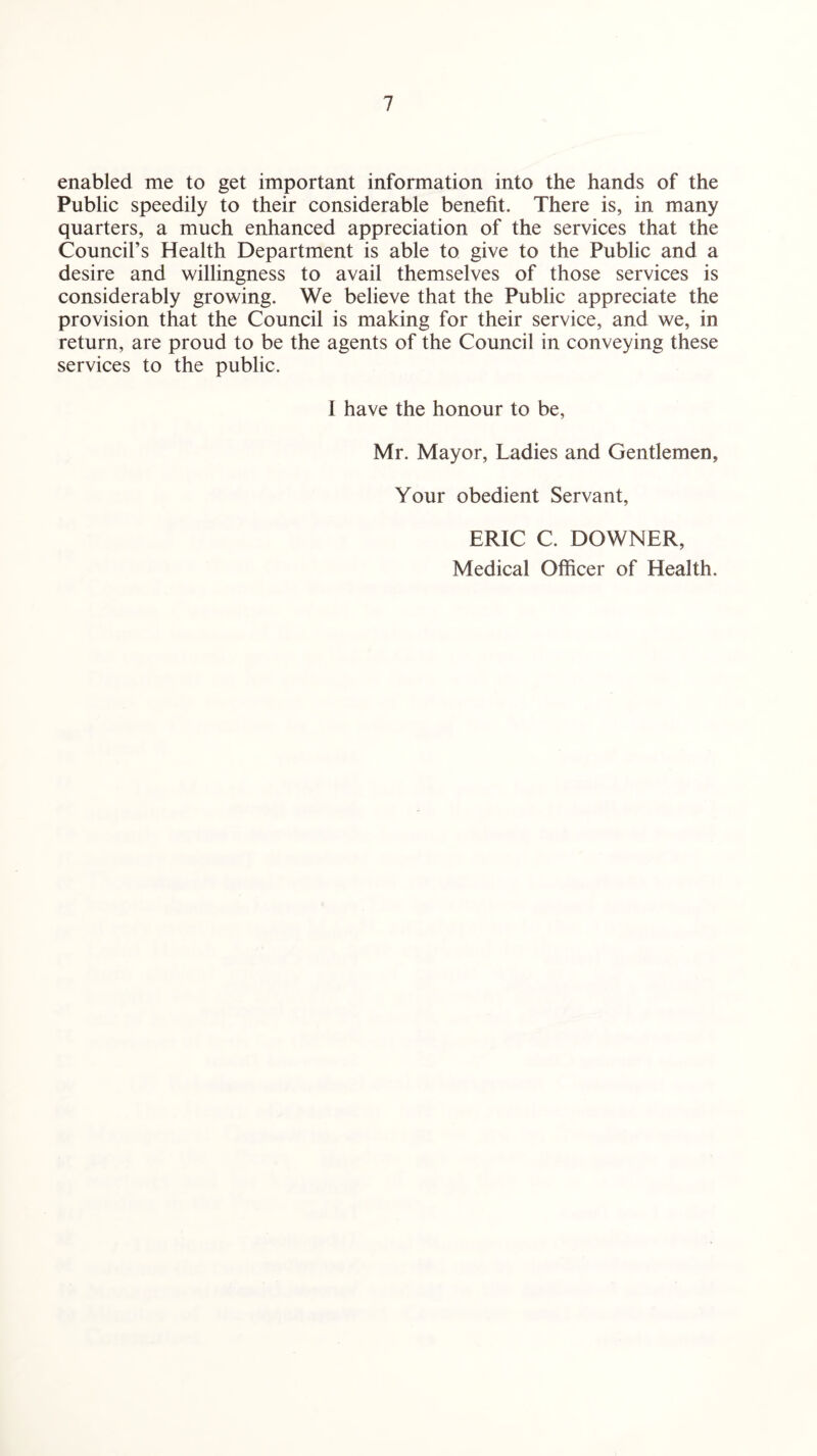 enabled me to get important information into the hands of the Public speedily to their considerable benefit. There is, in many quarters, a much enhanced appreciation of the services that the Council’s Health Department is able to give to the Public and a desire and willingness to avail themselves of those services is considerably growing. We believe that the Public appreciate the provision that the Council is making for their service, and we, in return, are proud to be the agents of the Council in conveying these services to the public. I have the honour to be, Mr. Mayor, Ladies and Gentlemen, Your obedient Servant, ERIC C. DOWNER, Medical Officer of Health.