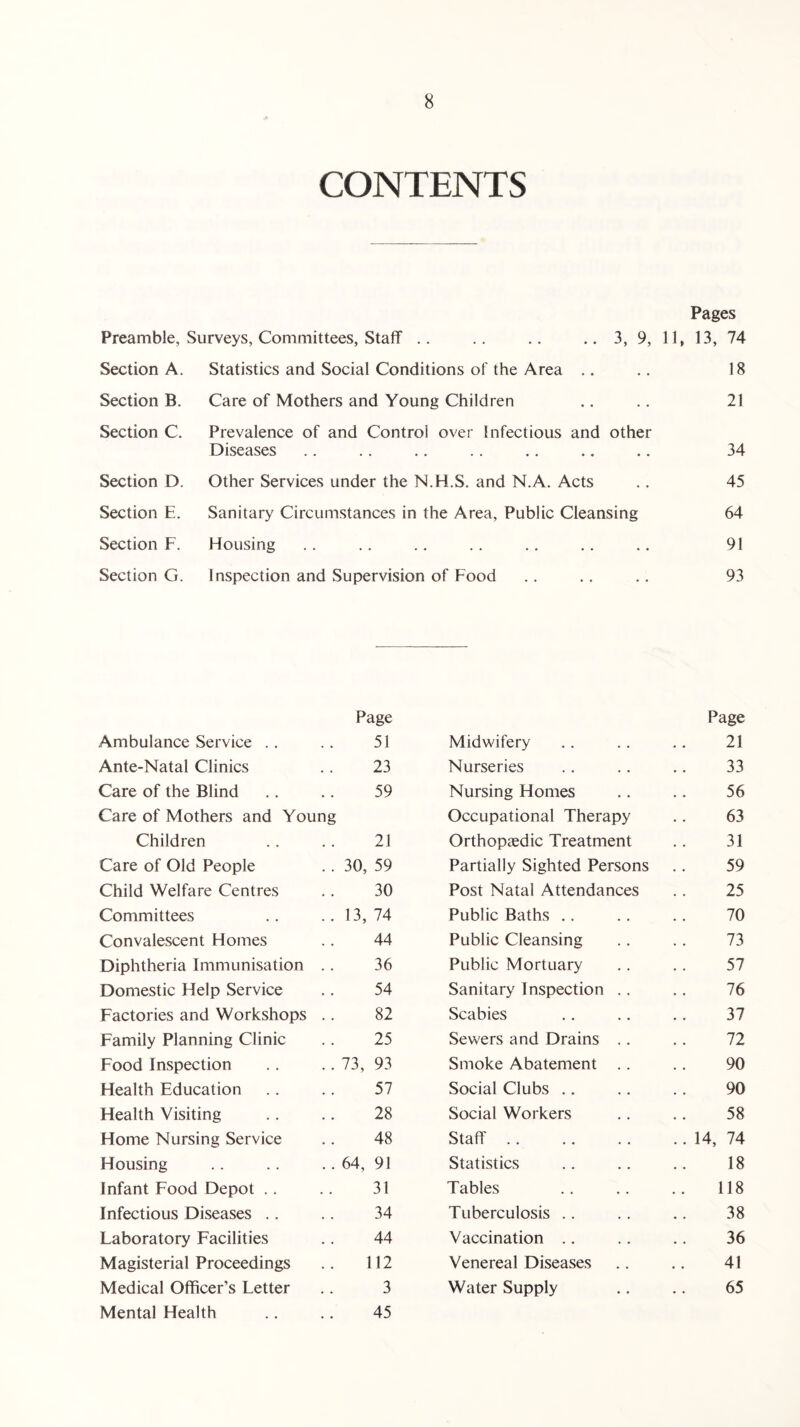 CONTENTS Pages Preamble, Surveys, Committees, Staff .. .. .. .. 3, 9, 11, 13, 74 Section A. Statistics and Social Conditions of the Area .. .. 18 Section B. Care of Mothers and Young Children .. .. 21 Section C. Prevalence of and Control over Infectious and other Diseases .. .. .. . . .. .. .. 34 Section D. Other Services under the N.H.S. and N.A. Acts .. 45 Section E. Sanitary Circumstances in the Area, Public Cleansing 64 Section F. Housing .. .. .. .. .. .. .. 91 Section G. Inspection and Supervision of Food .. .. .. 93 Page Page Ambulance Service 51 Midwifery 21 Ante-Natal Clinics 23 Nurseries 33 Care of the Blind 59 Nursing Homes 56 Care of Mothers and Young Occupational Therapy 63 Children 21 Orthopaedic Treatment 31 Care of Old People 30, 59 Partially Sighted Persons 59 Child Welfare Centres 30 Post Natal Attendances 25 Committees 13, 74 Public Baths 70 Convalescent Homes 44 Public Cleansing 73 Diphtheria Immunisation . . 36 Public Mortuary 57 Domestic Help Service 54 Sanitary Inspection .. 76 Factories and Workshops .. 82 Scabies 37 Family Planning Clinic 25 Sewers and Drains .. 72 Food Inspection 73, 93 Smoke Abatement .. 90 Health Education 57 Social Clubs 90 Health Visiting 28 Social Workers 58 Home Nursing Service 48 Staff .. 14, 74 Housing 64, 91 Statistics 18 Infant Food Depot 31 Tables 118 Infectious Diseases 34 Tuberculosis 38 Laboratory Facilities 44 Vaccination 36 Magisterial Proceedings 112 Venereal Diseases 41 Medical Officer’s Letter 3 Water Supply 65 Mental Health 45