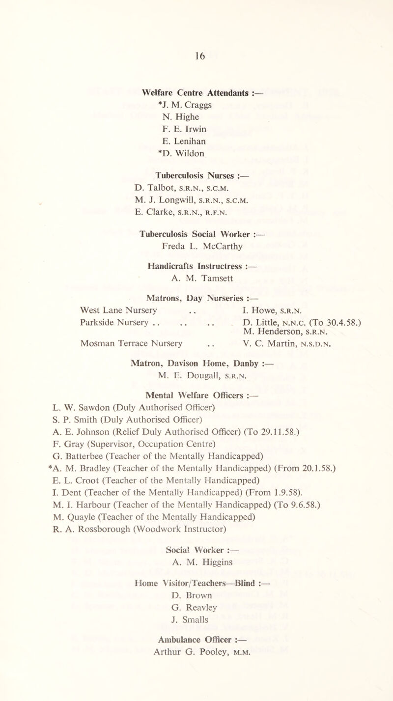 Welfare Centre Attendants :— *J. M. Craggs N. Highe F. E. Irwin E. Lenihan *D. Wildon Tuberculosis Nurses :— D. Talbot, s.r.n., s.c.m. M. J. Longwill, s.r.n., s.c.m. E. Clarke, s.r.n., r.f.n. Tuberculosis Social Worker :— Freda L. McCarthy Handicrafts Instructress :— A. M. Tamsett Matrons, Day Nurseries :— West Lane Nursery .. I. Howe, s.r.n. Parkside Nursery. D. Little, n.n.c. (To 30.4.58.) M. Henderson, s.r.n. Mosman Terrace Nursery .. V. C. Martin, n.s.d.n. Matron, Davison Home, Danby :— M. E. Dougall, s.r.n. Mental Welfare Officers :— L. W. Sawdon (Duly Authorised Officer) S. P. Smith (Duly Authorised Officer) A. E. Johnson (Relief Duly Authorised Officer) (To 29.11.58.) F. Gray (Supervisor, Occupation Centre) G. Batterbee (Teacher of the Mentally Handicapped) *A. M. Bradley (Teacher of the Mentally Handicapped) (From 20.1.58.) E. L. Croot (Teacher of the Mentally Handicapped) I. Dent (Teacher of the Mentally Handicapped) (From 1.9.58). M. I. Harbour (Teacher of the Mentally Handicapped) (To 9.6.58.) M. Quayle (Teacher of the Mentally Handicapped) R. A. Rossborough (Woodwork Instructor) Social Worker :— A. M. Higgins Home Visitor/Teachers—Blind :— D. Brown G. Reavley J. Smalls Ambulance Officer :— Arthur G. Pooley, m.m.