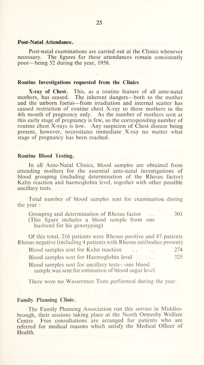 Post-Natal Attendance. Post-natal examinations are carried out at the Clinics whenever necessary. The figures for these attendances remain consistently poor—being 52 during the year, 1958. Routine Investigations requested from the Clinics X-ray of Chest. This, as a routine feature of all ante-natal mothers, has ceased. The inherent dangers—both to the mother and the unborn foetus—from irradiation and internal scatter has caused restriction of routine chest X-ray to those mothers in the 4th month of pregnancy only. As the number of mothers seen at this early stage of pregnancy is few, so the corresponding number of routine chest X-rays is low. Any suspicion of Chest disease being present, however, necessitates immediate X-ray no matter what stage of pregnancy has been reached. Routine Blood Testing. In all Ante-Natal Clinics, blood samples are obtained from attending mothers for the essential ante-natal investigations of blood grouping (including determination of the Rhesus factor) Kahn reaction and haemoglobin level, together with other possible ancillary tests. Total number of blood samples sent for examination during the year : Grouping and determination of Rhesus factor . . 303 (This figure includes a blood sample from one husband for his genotyping) Of this total, 216 patients were Rhesus positive and 87 patients Rhesus negative (including 4 patients with Rhesus antibodies present) Blood samples sent for Kahn reaction .. .. 274 Blood samples sent for Haemoglobin level .. 325 Blood samples sent for ancillary tests—one blood sample was sent for estimation of blood sugar level. There were no Wasserman Tests performed during the year. Family Planning Clinic. The Family Planning Association run this service in Middles¬ brough, their sessions taking place at the North Ormesby Welfare Centre. Free consultations are arranged for patients who are referred for medical reasons which satisfy the Medical Officer of Health.