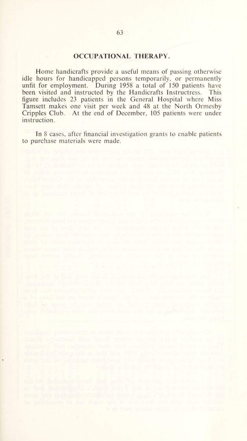 OCCUPATIONAL THERAPY. Home handicrafts provide a useful means of passing otherwise idle hours for handicapped persons temporarily, or permanently unfit for employment. During 1958 a total of 150 patients have been visited and instructed by the Handicrafts Instructress. This figure includes 23 patients in the General Hospital where Miss Tamsett makes one visit per week and 48 at the North Ormesby Cripples Club. At the end of December, 105 patients were under instruction. In 8 cases, after financial investigation grants to enable patients to purchase materials were made.