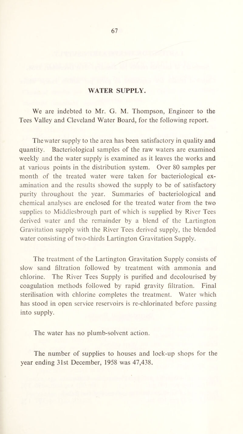 WATER SUPPLY. We are indebted to Mr. G. M. Thompson, Engineer to the Tees Valley and Cleveland Water Board, for the following report. The water supply to the area has been satisfactory in quality and quantity. Bacteriological samples of the raw waters are examined weekly and the water supply is examined as it leaves the works and at various points in the distribution system. Over 80 samples per month of the treated water were taken for bacteriological ex¬ amination and the results showed the supply to be of satisfactory purity throughout the year. Summaries of bacteriological and chemical analyses are enclosed for the treated water from the two supplies to Middlesbrough part of which is supplied by River Tees derived water and the remainder by a blend of the Lartington Gravitation supply with the River Tees derived supply, the blended water consisting of two-thirds Lartington Gravitation Supply. The treatment of the Lartington Gravitation Supply consists of slow sand filtration followed by treatment with ammonia and chlorine. The River Tees Supply is purified and decolourised by coagulation methods followed by rapid gravity filtration. Linal sterilisation with chlorine completes the treatment. Water which has stood in open service reservoirs is re-chlorinated before passing into supply. The water has no plumb-solvent action. The number of supplies to houses and lock-up shops for the year ending 31st December, 1958 was 47,438.