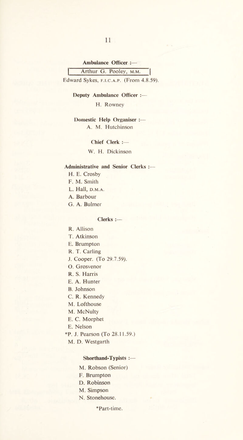 Ambulance Officer Arthur G. Pooley, m.m. Edward Sykes, f.i.c.a.p. (From 4.8.59). Deputy Ambulance Officer :— H. Rowney Domestic Help Organiser :— A. M. Hutchinson Chief Clerk :— W. H. Dickinson Administrative and Senior Clerks H. E. Crosby F. M. Smith L. Hall, d.m.a. A. Barbour G. A. Bulmer Clerks :— R. Allison T. Atkinson E. Brumpton R. T. Carling J. Cooper. (To 29.7.59). O. Grosvenor R. S. Harris E. A. Hunter B. Johnson C. R. Kennedy M. Lofthouse M. McNulty E. C. Morphet E. Nelson *P. J. Pearson (To 28.11.59.) M. D. Westgarth Shorthand-Typists :— M. Robson (Senior) F. Brumpton D. Robinson M . Simpson N. Stonehouse. * Part-time.