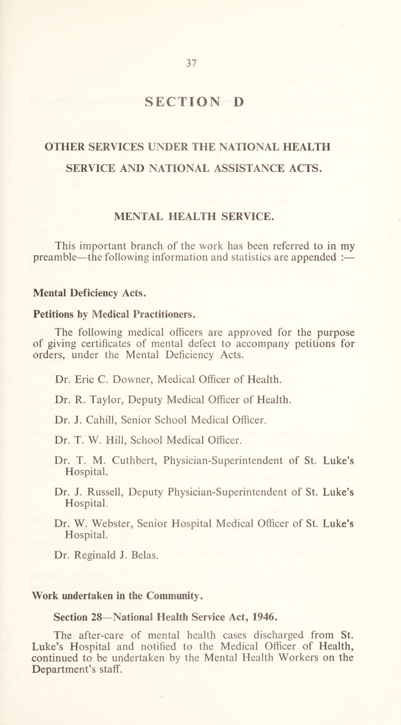 SECTION D OTHER SERVICES UNDER THE NATIONAL HEALTH SERVICE AND NATIONAL ASSISTANCE ACTS. MENTAL HEALTH SERVICE. This important branch of the work has been referred to in my preamble—the following information and statistics are appended :— Mental Deficiency Acts. Petitions by Medical Practitioners. The following medical officers are approved for the purpose of giving certificates of mental defect to accompany petitions for orders, under the Mental Deficiency Acts. Dr. Eric C. Downer, Medical Officer of Health. Dr. R. Taylor, Deputy Medical Officer of Health. Dr. J. Cahill, Senior School Medical Officer. Dr. T. W. Hill, School Medical Officer. Dr. T. M. Cuthbert, Physician-Superintendent of St. Luke’s Hospital. Dr. J. Russell, Deputy Physician-Superintendent of St. Luke’s Hospital. Dr. W. Webster, Senior Hospital Medical Officer of St. Luke’s Hospital. Dr. Reginald J. Belas. Work undertaken in the Community. Section 28—National Health Service Act, 1946. The after-care of mental health cases discharged from St. Luke’s Hospital and notified to the Medical Officer of Health, continued to be undertaken by the Mental Health Workers on the Department’s staff.