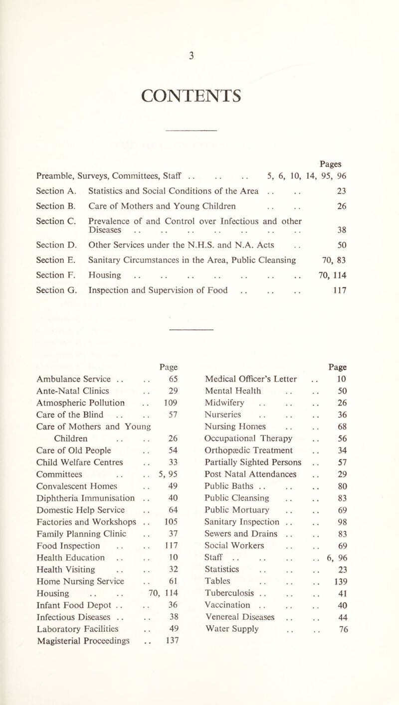 CONTENTS Preamble, Surveys, Committees, Staff Section A. Statistics and Social Conditions of the Area Care of Mothers and Young Children Section B. Section C. Section D. Section E. Section F. Section G. Pages 5, 6, 10, 14, 95, 96 23 Prevalence of and Control over Infectious and other Diseases Other Services under the N.H.S. and N.A. Acts Sanitary Circumstances in the Area, Public Cleansing Housing Inspection and Supervision of Food 26 38 50 70, 83 70, 114 117 Page Page Ambulance Service .. 65 Medical Officer’s Letter 10 Ante-Natal Clinics 29 Mental Health 50 Atmospheric Pollution 109 Midwifery 26 Care of the Blind 57 Nurseries 36 Care of Mothers and Young Nursing Homes 68 Children 26 Occupational Therapy 56 Care of Old People 54 Orthopaedic Treatment 34 Child Welfare Centres 33 Partially Sighted Persons 57 Committees .. 5, 95 Post Natal Attendances 29 Convalescent Homes 49 Public Baths 80 Diphtheria Immunisation 40 Public Cleansing 83 Domestic Help Service 64 Public Mortuary 69 Factories and Workshops 105 Sanitary Inspection .. 98 Family Planning Clinic 37 Sewers and Drains .. 83 Food Inspection 117 Social Workers 69 Health Education 10 Staff. .. 6, 96 Health Visiting 32 Statistics 23 Home Nursing Service 61 Tables .. 139 Housing 70, 114 Tuberculosis 41 Infant Food Depot .. 36 Vaccination 40 Infectious Diseases .. 38 Venereal Diseases 44 Laboratory Facilities 49 Water Supply 76 Magisterial Proceedings .. 137