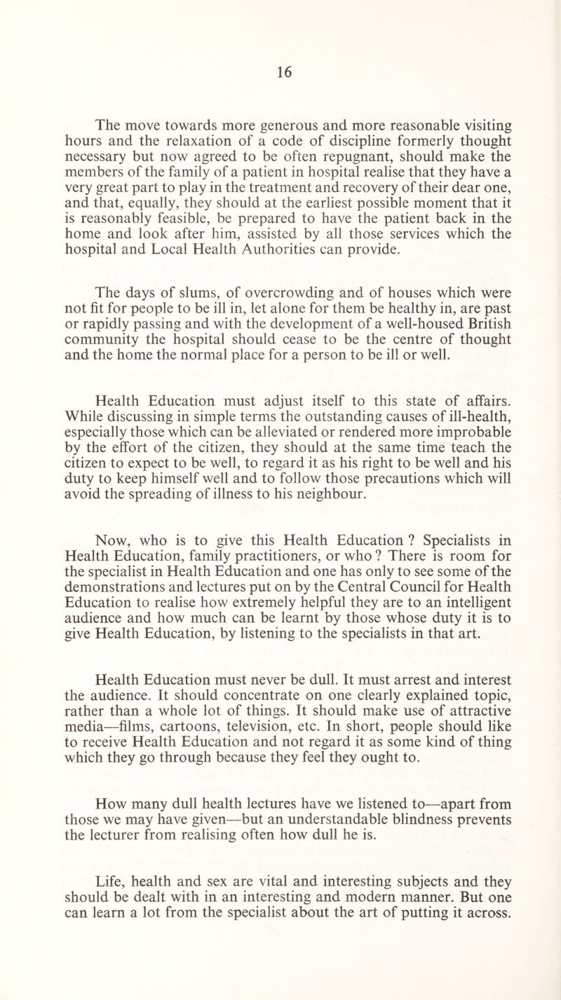 The move towards more generous and more reasonable visiting hours and the relaxation of a code of discipline formerly thought necessary but now agreed to be often repugnant, should make the members of the family of a patient in hospital realise that they have a very great part to play in the treatment and recovery of their dear one, and that, equally, they should at the earliest possible moment that it is reasonably feasible, be prepared to have the patient back in the home and look after him, assisted by all those services which the hospital and Local Health Authorities can provide. The days of slums, of overcrowding and of houses which were not fit for people to be ill in, let alone for them be healthy in, are past or rapidly passing and with the development of a well-housed British community the hospital should cease to be the centre of thought and the home the normal place for a person to be ill or well. Health Education must adjust itself to this state of affairs. While discussing in simple terms the outstanding causes of ill-health, especially those which can be alleviated or rendered more improbable by the effort of the citizen, they should at the same time teach the citizen to expect to be well, to regard it as his right to be well and his duty to keep himself well and to follow those precautions which will avoid the spreading of illness to his neighbour. Now, who is to give this Health Education ? Specialists in Health Education, family practitioners, or who ? There is room for the specialist in Health Education and one has only to see some of the demonstrations and lectures put on by the Central Council for Health Education to realise how extremely helpful they are to an intelligent audience and how much can be learnt by those whose duty it is to give Health Education, by listening to the specialists in that art. Health Education must never be dull. It must arrest and interest the audience. It should concentrate on one clearly explained topic, rather than a whole lot of things. It should make use of attractive media—films, cartoons, television, etc. In short, people should like to receive Health Education and not regard it as some kind of thing which they go through because they feel they ought to. How many dull health lectures have we listened to—apart from those we may have given—but an understandable blindness prevents the lecturer from realising often how dull he is. Life, health and sex are vital and interesting subjects and they should be dealt with in an interesting and modern manner. But one can learn a lot from the specialist about the art of putting it across.