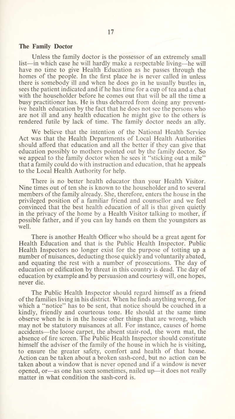 The Family Doctor Unless the family doctor is the possessor of an extremely small list—in which case he will hardly make a respectable living—he will have no time to give Health Education as he passes through the homes of the people. In the first place he is never called in unless there is somebody ill and when he does go in he usually bustles in, sees the patient indicated and if he has time for a cup of tea and a chat with the householder before he comes out that will be all the time a busy practitioner has. He is thus debarred from doing any prevent¬ ive health education by the fact that he does not see the persons who are not ill and any health education he might give to the others is rendered futile by lack of time. The family doctor needs an ally. We believe that the intention of the National Health Service Act was that the Health Departments of Local Health Authorities should afford that education and all the better if they can give that education possibly to mothers pointed out by the family doctor. So we appeal to the family doctor when he sees it “sticking out a mile” that a family could do with instruction and education, that he appeals to the Local Health Authority for help. There is no better health educator than your Health Visitor. Nine times out of ten she is known to the householder and to several members of the family already. She, therefore, enters the house in the privileged position of a familiar friend and counsellor and we feel convinced that the best health education of all is that given quietly in the privacy of the home by a Health Visitor talking to mother, if possible father, and if you can lay hands on them the youngsters as well. There is another Health Officer who should be a great agent for Health Education and that is the Public Health Inspector. Public Health Inspectors no longer exist for the purpose of totting up a number of nuisances, deducting those quickly and voluntarily abated, and equating the rest with a number of prosecutions. The day of education or edification by threat in this country is dead. The day of education by example and by persuasion and courtesy will, one hopes, never die. The Public Health Inspector should regard himself as a friend of the families living in his district. When he finds anything wrong, for which a “notice” has to be sent, that notice should be couched in a kindly, friendly and courteous tone. He should at the same time observe when he is in the house other things that are wrong, which may not be statutory nuisances at all. For instance, causes of home accidents—the loose carpet, the absent stair-rod, the worn mat, the absence of fire screen. The Public Health Inspector should constitute himself the adviser of the family of the house in which he is visiting, to ensure the greater safety, comfort and health of that house. Action can be taken about a broken sash-cord, but no action can be taken about a window that is never opened and if a window is never opened, or—as one has seen sometimes, nailed up—it does not really matter in what condition the sash-cord is.