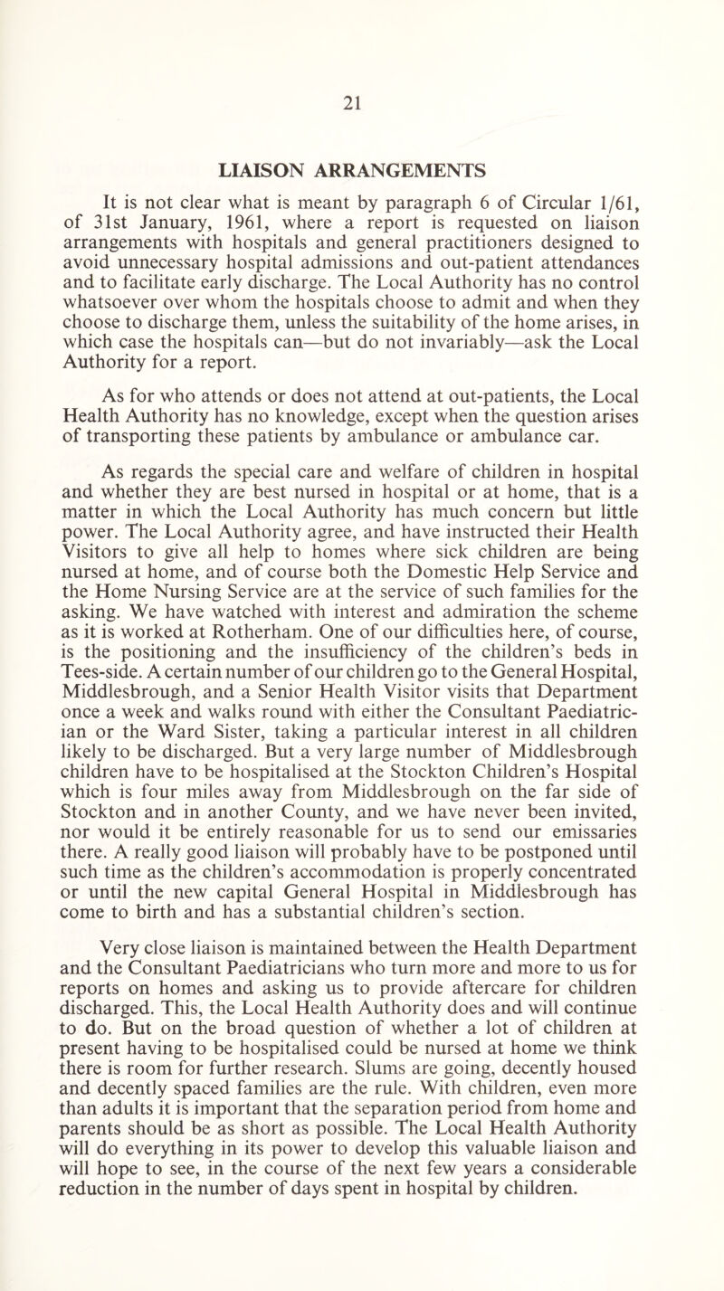 LIAISON ARRANGEMENTS It is not clear what is meant by paragraph 6 of Circular 1/61, of 31st January, 1961, where a report is requested on liaison arrangements with hospitals and general practitioners designed to avoid unnecessary hospital admissions and out-patient attendances and to facilitate early discharge. The Local Authority has no control whatsoever over whom the hospitals choose to admit and when they choose to discharge them, unless the suitability of the home arises, in which case the hospitals can—but do not invariably—ask the Local Authority for a report. As for who attends or does not attend at out-patients, the Local Health Authority has no knowledge, except when the question arises of transporting these patients by ambulance or ambulance car. As regards the special care and welfare of children in hospital and whether they are best nursed in hospital or at home, that is a matter in which the Local Authority has much concern but little power. The Local Authority agree, and have instructed their Health Visitors to give all help to homes where sick children are being nursed at home, and of course both the Domestic Help Service and the Home Nursing Service are at the service of such families for the asking. We have watched with interest and admiration the scheme as it is worked at Rotherham. One of our difficulties here, of course, is the positioning and the insufficiency of the children’s beds in Tees-side. A certain number of our children go to the General Hospital, Middlesbrough, and a Senior Health Visitor visits that Department once a week and walks round with either the Consultant Paediatric¬ ian or the Ward Sister, taking a particular interest in all children likely to be discharged. But a very large number of Middlesbrough children have to be hospitalised at the Stockton Children’s Hospital which is four miles away from Middlesbrough on the far side of Stockton and in another County, and we have never been invited, nor would it be entirely reasonable for us to send our emissaries there. A really good liaison will probably have to be postponed until such time as the children’s accommodation is properly concentrated or until the new capital General Hospital in Middlesbrough has come to birth and has a substantial children’s section. Very close liaison is maintained between the Health Department and the Consultant Paediatricians who turn more and more to us for reports on homes and asking us to provide aftercare for children discharged. This, the Local Health Authority does and will continue to do. But on the broad question of whether a lot of children at present having to be hospitalised could be nursed at home we think there is room for further research. Slums are going, decently housed and decently spaced families are the rule. With children, even more than adults it is important that the separation period from home and parents should be as short as possible. The Local Health Authority will do everything in its power to develop this valuable liaison and will hope to see, in the course of the next few years a considerable reduction in the number of days spent in hospital by children.