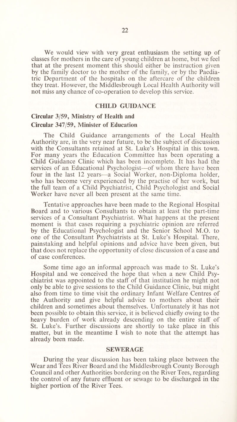 We would view with very great enthusiasm the setting up of classes for mothers in the care of young children at home, but we feel that at the present moment this should either be instruction given by the family doctor to the mother of the family, or by the Paedia¬ tric Department of the hospitals on the aftercare of the children they treat. However, the Middlesbrough Local Health Authority will not miss any chance of co-operation to develop this service. CHILD GUIDANCE Circular 3/59, Ministry of Health and Circular 347/59, Minister of Education The Child Guidance arrangements of the Local Health Authority are, in the very near future, to be the subject of discussion with the Consultants retained at St. Luke’s Hospital in this town. For many years the Education Committee has been operating a Child Guidance Clinic which has been incomplete. It has had the services of an Educational Psychologist—of whom there have been four in the last 12 years—a Social Worker, non-Diploma holder, who has become very experienced by the practise of her work, but the full team of a Child. Psychiatrist, Child Psychologist and Social Worker have never all been present at the same time. Tentative approaches have been made to the Regional Hospital Board and to various Consultants to obtain at least the part-time services of a Consultant Psychiatrist. What happens at the present moment is that cases requiring a psychiatric opinion are referred by the Educational Psychologist and the Senior School M.O. to one of the Consultant Psychiatrists at St. Luke’s Hospital. There, painstaking and helpful opinions and advice have been given, but that does not replace the opportunity of close discussion of a case and of case conferences. Some time ago an informal approach was made to St. Luke’s Hospital and we conceived the hope that when a new Child Psy¬ chiatrist was appointed to the staff of that institution he might not only be able to give sessions to the Child Guidance Clinic, but might also from time to time visit the ordinary Infant Welfare Centres of the Authority and give helpful advice to mothers about their children and sometimes about themselves. Unfortunately it has not been possible to obtain this service, it is believed chiefly owing to the heavy burden of work already descending on the entire staff of St. Luke’s. Further discussions are shortly to take place in this matter, but in the meantime I wish to note that the attempt has already been made. SEWERAGE During the year discussion has been taking place between the Wear and Tees River Board and the Middlesbrough County Borough Council and other Authorities bordering on the River Tees, regarding the control of any future effluent or sewage to be discharged in the higher portion of the River Tees.