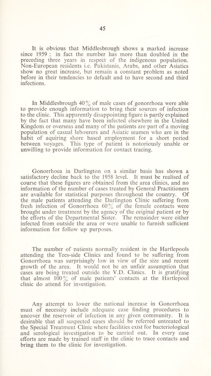 It is obvious that Middlesbrough shows a marked increase since 1959 ; in fact the number has more than doubled in the preceding three years in respect of the indigenous population. Non-European residents i.e. Pakistanis, Arabs, and other Asiatics show no great increase, but remain a constant problem as noted before in their tendencies to default and to have second and third infections. In Middlesbrough 40% of male cases of gonorrhoea were able to provide enough information to bring their sources of infection to the clinic. This apparently disappointing figure is partly explained by the fact that many have been infected elsewhere in the United Kingdom or overseas and many of the patients are part of a moving population of casual labourers and Asiatic seamen who are in the habit of aquiring shore based employment for a short period between voyages. This type of patient is notoriously unable or unwilling to provide information for contact tracing. Gonorrhoea in Darlington on a similar basis has shown a satisfactory decline back to the 1958 level. It must be realised of course that these figures are obtained from the area clinics, and no information of the number of cases treated by General Practitioners are available for statistical purposes throughout the country. Of the male patients attending the Darlington Clinic suffering from fresh infection of Gonorrhoea 60% of the female contacts were brought under treatment by the agency of the original patient or by the efforts of the Departmental Sister. The remainder were either infected from outside the area or were unable to furnish sufficient information for follow up purposes. The number of patients normally resident in the Hartlepools attending the Tees-side Clinics and found to be suffering from Gonorrhoea was surprisingly low in view of the size and recent growth of the area. It would not be an unfair assumption that cases are being treated outside the V.D. Clinics. It is gratifying that almost 100% of male patients’ contacts at the Hartlepool clinic do attend for investigation. Any attempt to lower the national increase in Gonorrhoea must of necessity include adequate case finding procedures to uncover the reservoir of infection in any given community. It is desirable that all suspected cases should be referred untreated to the Special Treatment Clinic where facilities exist for bacteriological and serological investigation to be carried out. In every case efforts are made by trained staff in the clinic to trace contacts and bring them to the clinic for investigation.