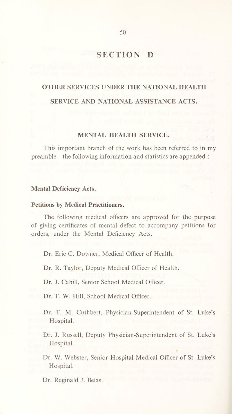 SECTION D OTHER SERVICES UNDER THE NATIONAL HEALTH SERVICE AND NATIONAL ASSISTANCE ACTS. MENTAL HEALTH SERVICE. This important branch of the work has been referred to in my preamble—the following information and statistics are appended :— Mental Deficiency Acts. Petitions by Medical Practitioners. The following medical officers are approved for the purpose of giving certificates of mental defect to accompany petitions for orders, under the Mental Deficiency Acts. Dr. Eric C. Downer, Medical Officer of Health. Dr. R. Taylor, Deputy Medical Officer of Health. Dr. J. Cahill, Senior School Medical Officer. Dr. T. W. Hill, School Medical Officer. Dr. T. M. Cuthbert, Physician-Superintendent of St. Luke’s Hospital. Dr. J. Russell, Deputy Physician-Superintendent of St. Luke’s Hospital. Dr. W. Webster, Senior Hospital Medical Officer of St. Luke’s Hospital. Dr. Reginald J. Belas.