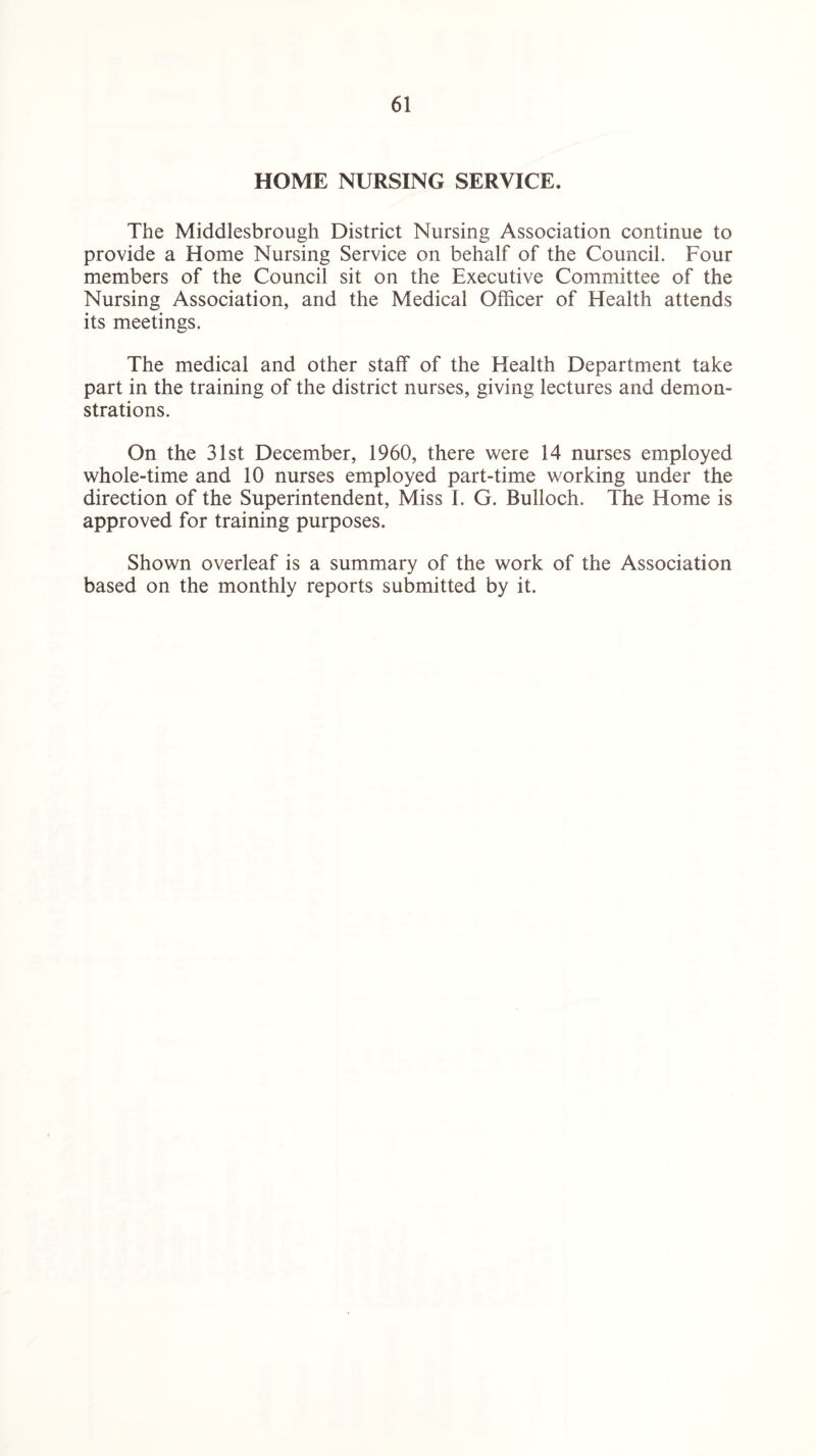 HOME NURSING SERVICE. The Middlesbrough District Nursing Association continue to provide a Home Nursing Service on behalf of the Council. Four members of the Council sit on the Executive Committee of the Nursing Association, and the Medical Officer of Health attends its meetings. The medical and other staff of the Health Department take part in the training of the district nurses, giving lectures and demon¬ strations. On the 31st December, 1960, there were 14 nurses employed whole-time and 10 nurses employed part-time working under the direction of the Superintendent, Miss I. G. Bulloch. The Home is approved for training purposes. Shown overleaf is a summary of the work of the Association based on the monthly reports submitted by it.