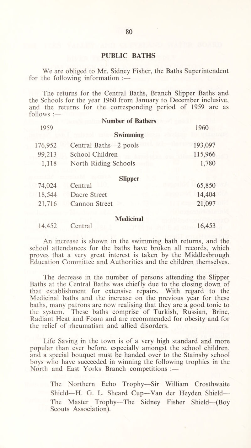 PUBLIC BATHS We are obliged to Mr. Sidney Fisher, the Baths Superintendent for the following information :— The returns for the Central Baths, Branch Slipper Baths and the Schools for the year 1960 from January to December inclusive, and the returns for the corresponding period of 1959 are as follows :— 1959 Number of Bathers 1960 176,952 Swimming Central Baths—2 pools 193,097 99,213 School Children 115,966 1,118 North Riding Schools 1,780 74,024 Slipper Central 65,850 18,544 Dacre Street 14,404 21,716 Cannon Street 21,097 14,452 Medicinal Central 16,453 An increase is shown in the swimming bath returns, and the school attendances for the baths have broken all records, which proves that a very great interest is taken by the Middlesbrough Education Committee and Authorities and the children themselves. The decrease in the number of persons attending the Slipper Baths at the Central Baths was chiefly due to the closing down of that establishment for extensive repairs. With regard to the Medicinal baths and the increase on the previous year for these baths, many patrons are now realising that they are a good tonic to the system. These baths comprise of Turkish, Russian, Brine, Radiant Heat and Foam and are recommended for obesity and for the relief of rheumatism and allied disorders. Life Saving in the town is of a very high standard and more popular than ever before, especially amongst the school children, and a special bouquet must be handed over to the Stainsby school boys who have succeeded in winning the following trophies in the North and East Yorks Branch competitions :— The Northern Echo Trophy—Sir William Crosthwaite Shield—H. C. L. Sheard Cup—Van der Heyden Shield— The Master Trophy—The Sidney Fisher Shield—(Boy Scouts Association).