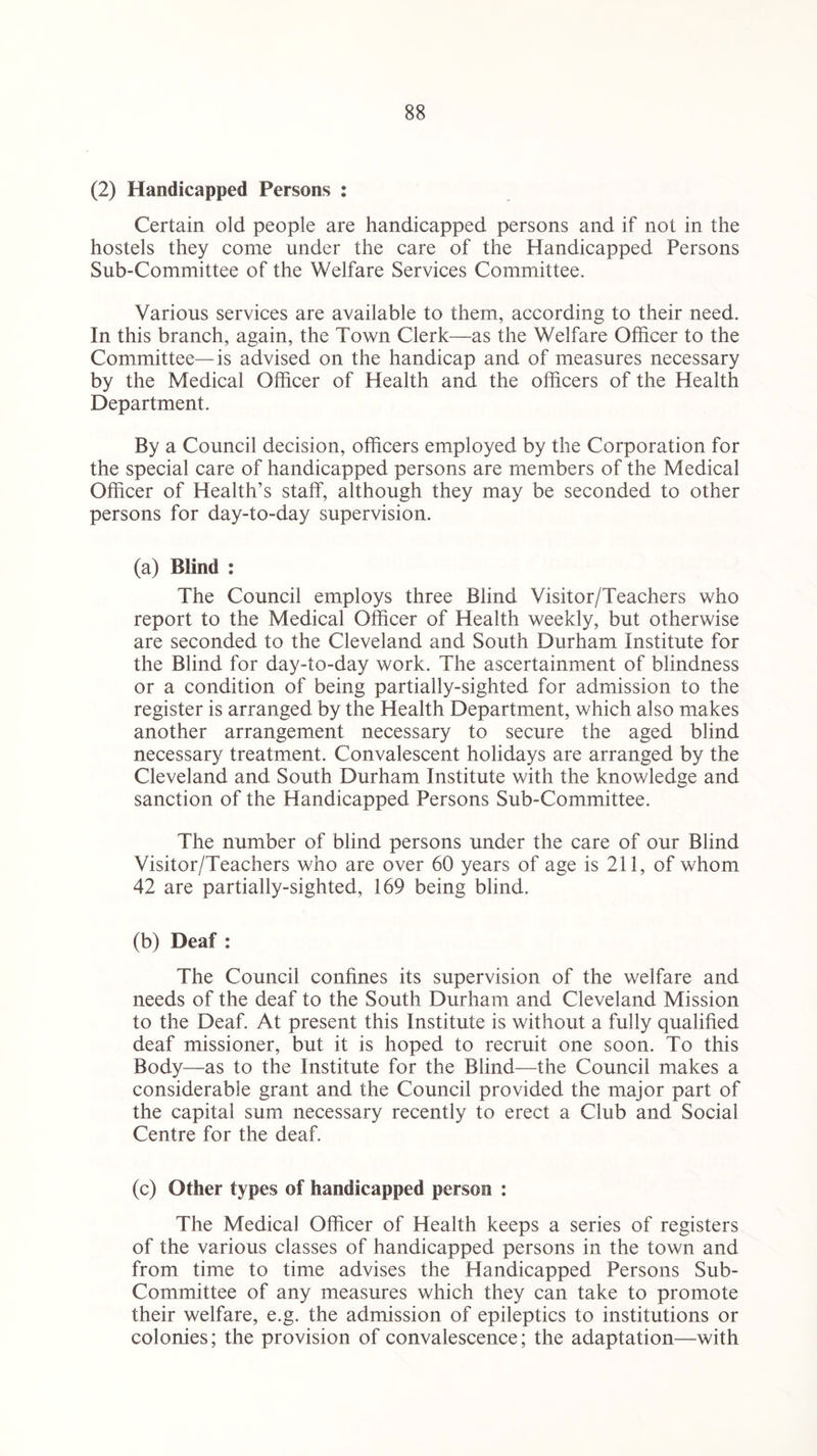 (2) Handicapped Persons : Certain old people are handicapped persons and if not in the hostels they come under the care of the Handicapped Persons Sub-Committee of the Welfare Services Committee. Various services are available to them, according to their need. In this branch, again, the Town Clerk—as the Welfare Officer to the Committee—is advised on the handicap and of measures necessary by the Medical Officer of Health and the officers of the Health Department. By a Council decision, officers employed by the Corporation for the special care of handicapped persons are members of the Medical Officer of Health’s staff, although they may be seconded to other persons for day-to-day supervision. (a) Blind : The Council employs three Blind Visitor/Teachers who report to the Medical Officer of Health weekly, but otherwise are seconded to the Cleveland and South Durham Institute for the Blind for day-to-day work. The ascertainment of blindness or a condition of being partially-sighted for admission to the register is arranged by the Health Department, which also makes another arrangement necessary to secure the aged blind necessary treatment. Convalescent holidays are arranged by the Cleveland and South Durham Institute with the knowledge and sanction of the Handicapped Persons Sub-Committee. The number of blind persons under the care of our Blind Visitor/Teachers who are over 60 years of age is 211, of whom 42 are partially-sighted, 169 being blind. (b) Deaf : The Council confines its supervision of the welfare and needs of the deaf to the South Durham and Cleveland Mission to the Deaf. At present this Institute is without a fully qualified deaf missioner, but it is hoped to recruit one soon. To this Body—as to the Institute for the Blind—the Council makes a considerable grant and the Council provided the major part of the capital sum necessary recently to erect a Club and Social Centre for the deaf. (c) Other types of handicapped person : The Medical Officer of Health keeps a series of registers of the various classes of handicapped persons in the town and from time to time advises the Handicapped Persons Sub- Committee of any measures which they can take to promote their welfare, e.g. the admission of epileptics to institutions or colonies; the provision of convalescence; the adaptation—with
