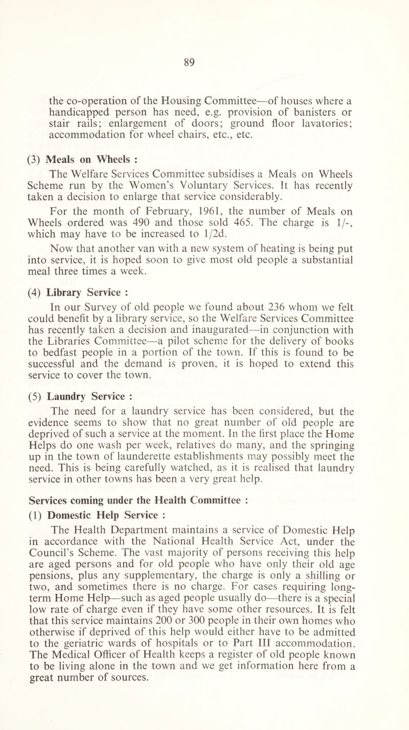 the co-operation of the Housing Committee—of houses where a handicapped person has need, e.g. provision of banisters or stair rails; enlargement of doors; ground floor lavatories; accommodation for wheel chairs, etc., etc. (3) Meals on Wheels : The Welfare Services Committee subsidises a Meals on Wheels Scheme run by the Women’s Voluntary Services. It has recently taken a decision to enlarge that service considerably. For the month of February, 1961, the number of Meals on Wheels ordered was 490 and those sold 465. The charge is 1/-, which may have to be increased to l/2d. Now that another van with a new system of heating is being put into service, it is hoped soon to give most old people a substantial meal three times a week. (4) Library Service : In our Survey of old people we found about 236 whom we felt could benefit by a library service, so the Welfare Services Committee has recently taken a decision and inaugurated—in conjunction with the Libraries Committee—a pilot scheme for the delivery of books to bedfast people in a portion of the town. If this is found to be successful and the demand is proven, it is hoped to extend this service to cover the town. (5) Laundry Service : The need for a laundry service has been considered, but the evidence seems to show that no great number of old people are deprived of such a service at the moment. In the first place the Home Helps do one wash per week, relatives do many, and the springing up in the town of launderette establishments may possibly meet the need. This is being carefully watched, as it is realised that laundry service in other towns has been a very great help. Services coming under the Health Committee : (1) Domestic Help Service : The Health Department maintains a service of Domestic Help in accordance with the National Health Service Act, under the Council’s Scheme. The vast majority of persons receiving this help are aged persons and for old people who have only their old age pensions, plus any supplementary, the charge is only a shilling or two, and sometimes there is no charge. For cases requiring long¬ term Home Help—such as aged people usually do—there is a special low rate of charge even if they have some other resources. It is felt that this service maintains 200 or 300 people in their own homes who otherwise if deprived of this help would either have to be admitted to the geriatric wards of hospitals or to Part III accommodation. The Medical Officer of Health keeps a register of old people known to be living alone in the town and we get information here from a great number of sources.