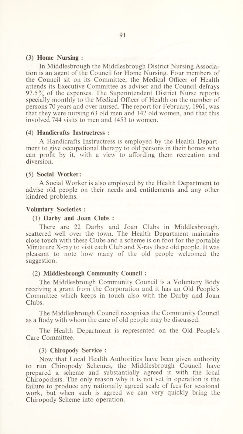 (3) Home Nursing : In Middlesbrough the Middlesbrough District Nursing Associa¬ tion is an agent of the Council for Home Nursing. Four members of the Council sit on its Committee, the Medical Officer of Health attends its Executive Committee as adviser and the Council defrays 97.5% of the expenses. The Superintendent District Nurse reports specially monthly to the Medical Officer of Health on the number of persons 70 years and over nursed. The report for February, 1961, was that they were nursing 63 old men and 142 old women, and that this involved 744 visits to men and 1453 to women. (4) Handicrafts Instructress : A Handicrafts Instructress is employed by the Health Depart¬ ment to give occupational therapy to old persons in their homes who can profit by it, with a view to affording them, recreation and diversion. (5) Social Worker: A Social Worker is also employed by the Health Department to advise old people on their needs and entitlements and any other kindred problems. Voluntary Societies : (1) Darby and Joan Clubs : There are 22 Darby and Joan Clubs in Middlesbrough, scattered well over the town. The Health Department maintains close touch with these Clubs and a scheme is on foot for the portable Miniature X-ray to visit each Club and X-ray these old people. It was pleasant to note how many of the old people welcomed the suggestion. (2) Middlesbrough Community Council : The Middlesbrough Community Council is a Voluntary Body receiving a grant from the Corporation and it has an Old People’s Committee which keeps in touch also with the Darby and Joan Clubs. The Middlesbrough Council recognises the Community Council as a Body with whom the care of old people may be discussed. The Health Department is represented on the Old People’s Care Committee. (3) Chiropody Service : Now that Local Health Authorities have been given authority to run Chiropody Schemes, the Middlesbrough Council have prepared a scheme and substantially agreed it with the local Chiropodists. The only reason why it is not yet in operation is the failure to produce any nationally agreed scale of fees for sessional work, but when such is agreed we can very quickly bring the Chiropody Scheme into operation.