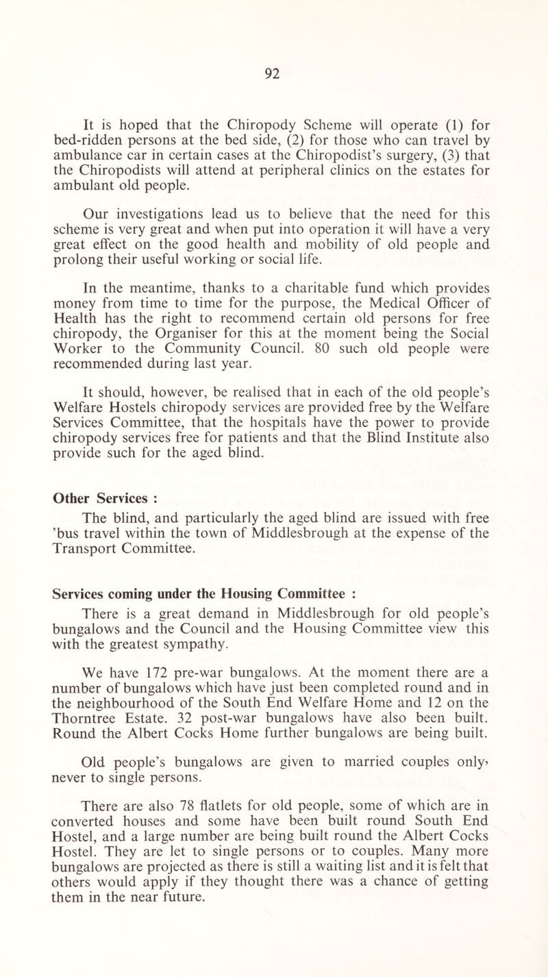 It is hoped that the Chiropody Scheme will operate (1) for bed-ridden persons at the bed side, (2) for those who can travel by ambulance car in certain cases at the Chiropodist’s surgery, (3) that the Chiropodists will attend at peripheral clinics on the estates for ambulant old people. Our investigations lead us to believe that the need for this scheme is very great and when put into operation it will have a very great effect on the good health and mobility of old people and prolong their useful working or social life. In the meantime, thanks to a charitable fund which provides money from time to time for the purpose, the Medical Officer of Health has the right to recommend certain old persons for free chiropody, the Organiser for this at the moment being the Social Worker to the Community Council. 80 such old people were recommended during last year. It should, however, be realised that in each of the old people’s Welfare Hostels chiropody services are provided free by the Welfare Services Committee, that the hospitals have the power to provide chiropody services free for patients and that the Blind Institute also provide such for the aged blind. Other Services : The blind, and particularly the aged blind are issued with free ’bus travel within the town of Middlesbrough at the expense of the Transport Committee. Services coming under the Housing Committee : There is a great demand in Middlesbrough for old people’s bungalows and the Council and the Housing Committee view this with the greatest sympathy. We have 172 pre-war bungalows. At the moment there are a number of bungalows which have just been completed round and in the neighbourhood of the South End Welfare Home and 12 on the Thorntree Estate. 32 post-war bungalows have also been built. Round the Albert Cocks Home further bungalows are being built. Old people’s bungalows are given to married couples only* never to single persons. There are also 78 flatlets for old people, some of which are in converted houses and some have been built round South End Hostel, and a large number are being built round the Albert Cocks Hostel. They are let to single persons or to couples. Many more bungalows are projected as there is still a waiting list and it is felt that others would apply if they thought there was a chance of getting them in the near future.