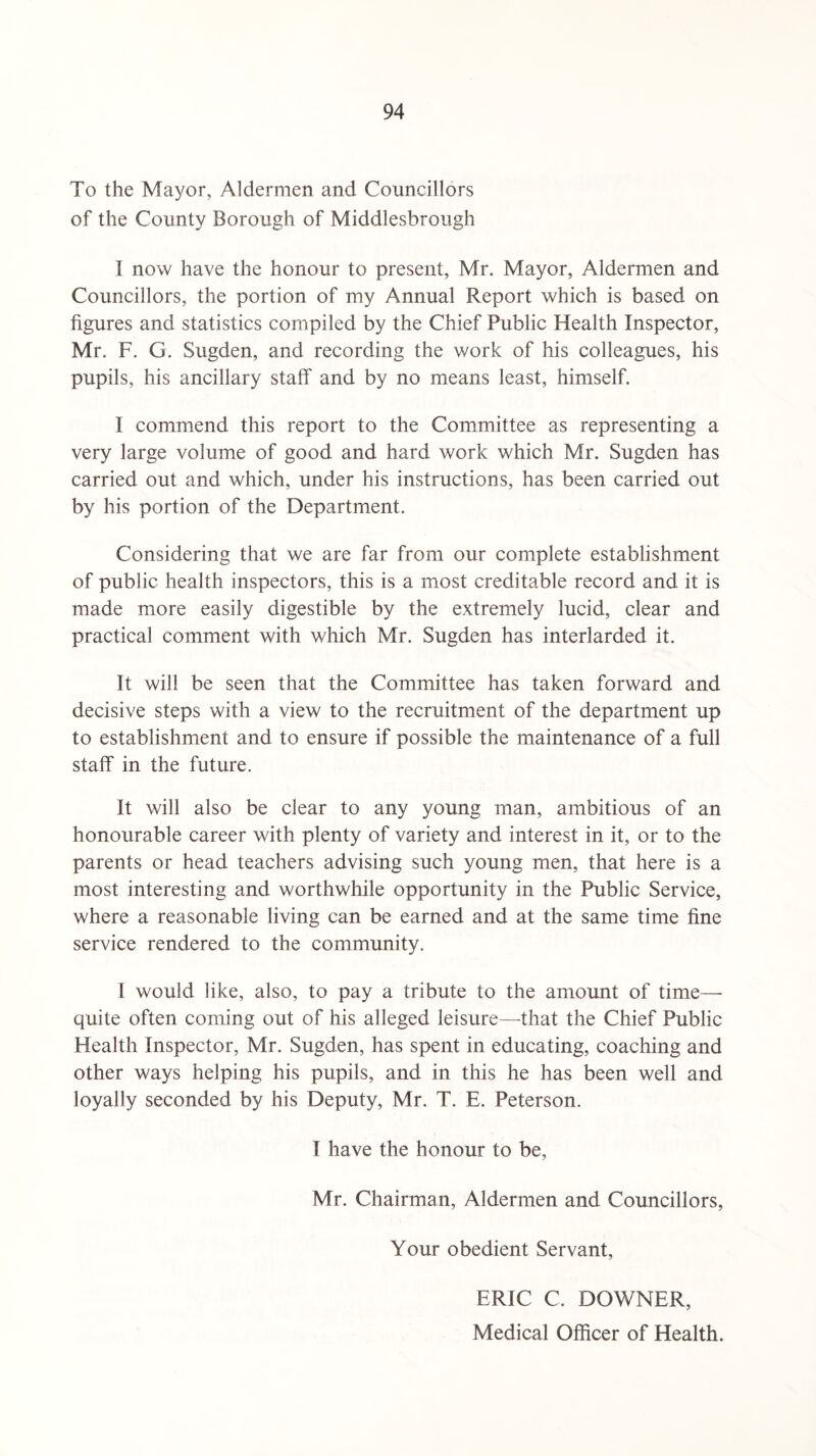 To the Mayor, Aldermen and Councillors of the County Borough of Middlesbrough I now have the honour to present, Mr. Mayor, Aldermen and Councillors, the portion of my Annual Report which is based on figures and statistics compiled by the Chief Public Health Inspector, Mr. F. G. Sugden, and recording the work of his colleagues, his pupils, his ancillary staff and by no means least, himself. I commend this report to the Committee as representing a very large volume of good and hard work which Mr. Sugden has carried out and which, under his instructions, has been carried out by his portion of the Department. Considering that we are far from our complete establishment of public health inspectors, this is a most creditable record and it is made more easily digestible by the extremely lucid, clear and practical comment with which Mr. Sugden has interlarded it. It will be seen that the Committee has taken forward and decisive steps with a view to the recruitment of the department up to establishment and to ensure if possible the maintenance of a full staff in the future. It will also be clear to any young man, ambitious of an honourable career with plenty of variety and interest in it, or to the parents or head teachers advising such young men, that here is a most interesting and worthwhile opportunity in the Public Service, where a reasonable living can be earned and at the same time fine service rendered to the community. 1 would like, also, to pay a tribute to the amount of time— quite often coming out of his alleged leisure—that the Chief Public Health Inspector, Mr. Sugden, has spent in educating, coaching and other ways helping his pupils, and in this he has been well and loyally seconded by his Deputy, Mr. T. E. Peterson. I have the honour to be, Mr. Chairman, Aldermen and Councillors, Your obedient Servant, ERIC C. DOWNER, Medical Officer of Health.