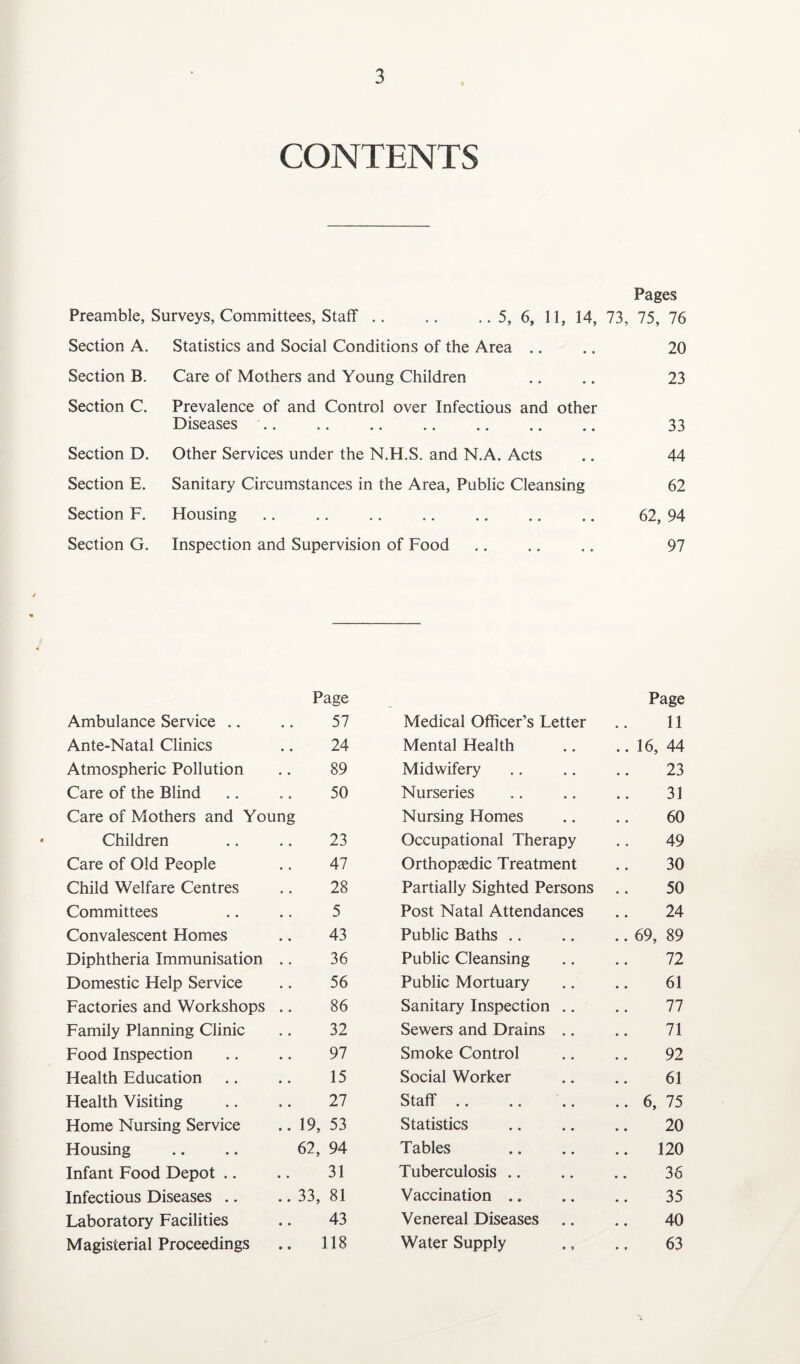 CONTENTS Preamble, Surveys, Committees, Staff Section A. Statistics and Social Conditions of the Area Care of Mothers and Young Children Section B. Section C. Section D. Section E. Section F. Section G. Pages 5, 6, 11, 14, 73, 75, 76 20 Prevalence of and Control over Infectious and other Diseases. Other Services under the N.H.S. and N.A. Acts Sanitary Circumstances in the Area, Public Cleansing Housing. Inspection and Supervision of Food 23 33 44 62 62, 94 97 Page Page Ambulance Service .. 57 Medical Officer’s Letter 11 Ante-Natal Clinics 24 Mental Health .. 16, 44 Atmospheric Pollution 89 Midwifery 23 Care of the Blind 50 Nurseries 31 Care of Mothers and Young Nursing Homes 60 Children 23 Occupational Therapy 49 Care of Old People 47 Orthopaedic Treatment 30 Child Welfare Centres 28 Partially Sighted Persons 50 Committees 5 Post Natal Attendances 24 Convalescent Homes 43 Public Baths .. 69, 89 Diphtheria Immunisation 36 Public Cleansing 72 Domestic Help Service 56 Public Mortuary 61 Factories and Workshops 86 Sanitary Inspection .. 77 Family Planning Clinic 32 Sewers and Drains .. 71 Food Inspection 97 Smoke Control 92 Health Education 15 Social Worker 61 Health Visiting 27 Staff. .. 6, 75 Home Nursing Service .. 19, 53 Statistics 20 Housing 62, 94 Tables .. 120 Infant Food Depot .. 31 Tuberculosis 36 Infectious Diseases .. .. 33, 81 Vaccination 35 Laboratory Facilities 43 Venereal Diseases 40 Magisterial Proceedings .. 118 Water Supply 63