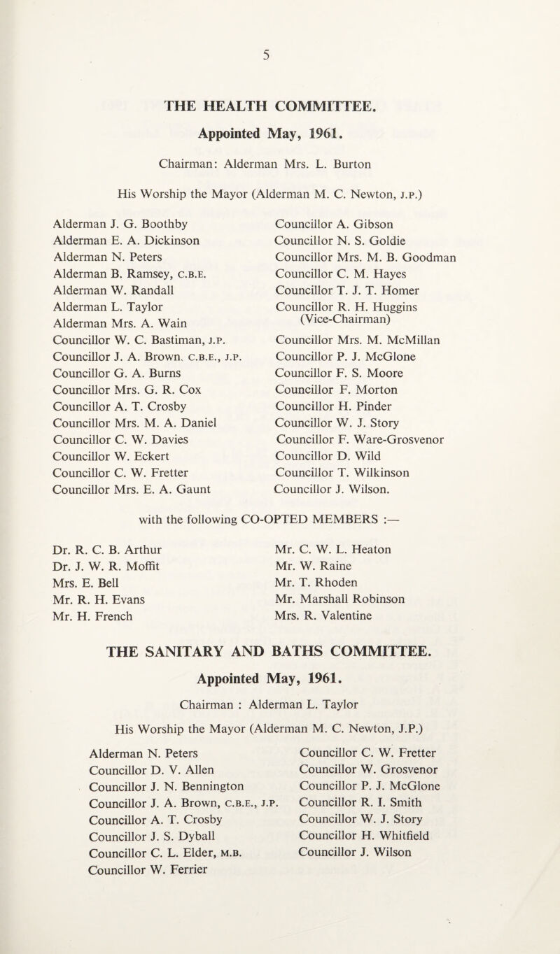 THE HEALTH COMMITTEE. Appointed May, 1961. Chairman: Alderman Mrs. L. Burton His Worship the Mayor (Alderman M. C. Newton, j.p.) Alderman J. G. Boothby Alderman E. A. Dickinson Alderman N. Peters Alderman B. Ramsey, c.b.e. Alderman W. Randall Alderman L. Taylor Alderman Mrs. A. Wain Councillor W. C. Bastiman, j.p. Councillor J. A. Brown, c.b.e., j.p. Councillor G. A. Burns Councillor Mrs. G. R. Cox Councillor A. T. Crosby Councillor Mrs. M. A. Daniel Councillor C. W. Davies Councillor W. Eckert Councillor C. W. Fretter Councillor Mrs. E. A. Gaunt Councillor A. Gibson Councillor N. S. Goldie Councillor Mrs. M. B. Goodman Councillor C. M. Hayes Councillor T. J. T. Homer Councillor R. H. Huggins (Vice-Chairman) Councillor Mrs. M. McMillan Councillor P. J. McGlone Councillor F. S. Moore Councillor F. Morton Councillor H. Pinder Councillor W. J. Story Councillor F. Ware-Grosvenor Councillor D. Wild Councillor T. Wilkinson Councillor J. Wilson. with the following CO-OPTED MEMBERS Dr. R. C. B. Arthur Dr. J. W. R. Moffit Mrs. E. Bell Mr. R. H. Evans Mr. H. French Mr. C. W. L. Heaton Mr. W. Raine Mr. T. Rhoden Mr. Marshall Robinson Mrs. R. Valentine THE SANITARY AND BATHS COMMITTEE. Appointed May, 1961. Chairman : Alderman L. Taylor His Worship the Mayor (Alderman M. C. Newton, J.P.) Alderman N. Peters Councillor D. V. Allen Councillor J. N. Bennington Councillor J. A. Brown, c.b.e., j.p. Councillor A. T. Crosby Councillor J. S. Dyball Councillor C. L. Elder, m.b. Councillor W. Ferrier Councillor C. W. Fretter Councillor W. Grosvenor Councillor P. J. McGlone Councillor R. I. Smith Councillor W. J. Story Councillor H. Whitfield Councillor J. Wilson