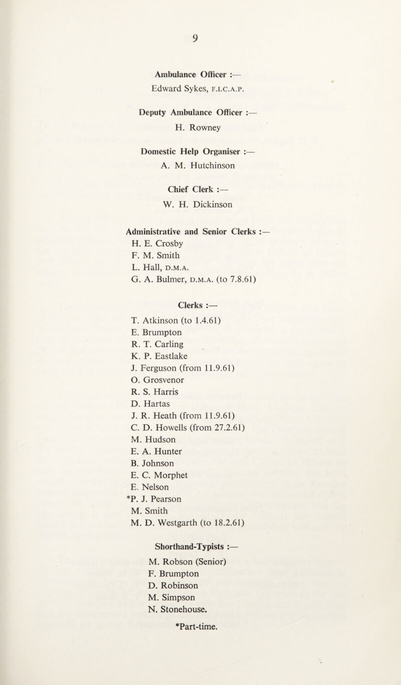 Ambulance Officer :— Edward Sykes, f.i.c.a.p. Deputy Ambulance Officer :— H. Rowney Domestic Help Organiser :— A. M. Hutchinson Chief Clerk :— W. H. Dickinson Administrative and Senior Clerks :— H. E. Crosby F. M. Smith L. Hall, d.m.a. G. A. Bulmer, d.m.a. (to 7.8.61) Clerks :— T. Atkinson (to 1.4.61) E. Brumpton R. T. Carling K. P. Eastlake J. Ferguson (from 11.9.61) O. Grosvenor R. S. Harris D. Hartas J. R. Heath (from 11.9.61) C. D. Howells (from 27.2.61) M. Hudson E. A. Hunter B. Johnson E. C. Morphet E. Nelson *P. J. Pearson M. Smith M. D. Westgarth (to 18.2.61) Shorthand-Typists :— M. Robson (Senior) F. Brumpton D. Robinson M. Simpson N. Stonehouse. *Part-time.